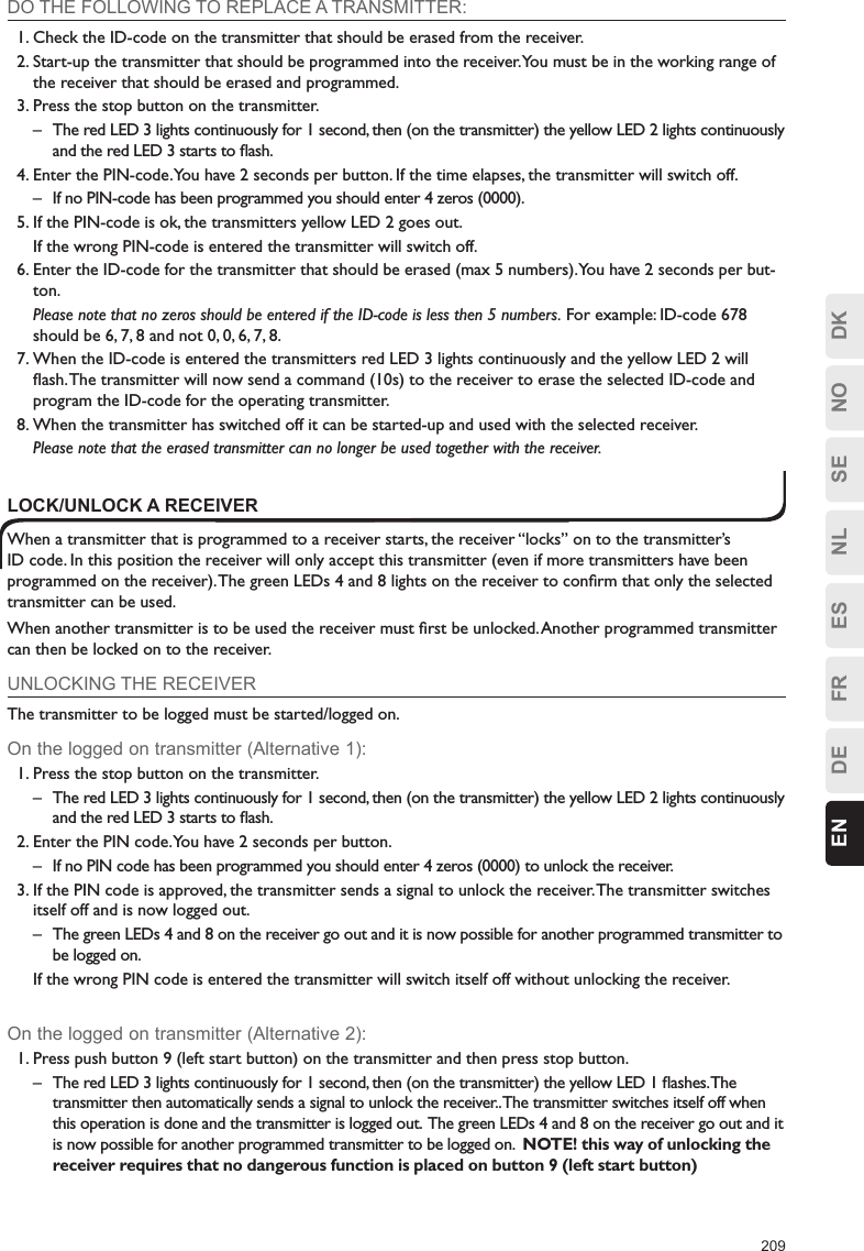 209ESFRDEEN DKNOSENLDO THE FOLLOWING TO REPLACE A TRANSMITTER:1. Check the ID-code on the transmitter that should be erased from the receiver.2. Start-up the transmitter that should be programmed into the receiver. You must be in the working range of the receiver that should be erased and programmed.3. Press the stop button on the transmitter.–  The red LED 3 lights continuously for 1 second, then (on the transmitter) the yellow LED 2 lights continuously and the red LED 3 starts to ﬂash.4. Enter the PIN-code. You have 2 seconds per button. If the time elapses, the transmitter will switch off.–  If no PIN-code has been programmed you should enter 4 zeros (0000).5. If the PIN-code is ok, the transmitters yellow LED 2 goes out.  If the wrong PIN-code is entered the transmitter will switch off.6. Enter the ID-code for the transmitter that should be erased (max 5 numbers). You have 2 seconds per but-ton. Please note that no zeros should be entered if the ID-code is less then 5 numbers. For example: ID-code 678 should be 6, 7, 8 and not 0, 0, 6, 7, 8.7. When the ID-code is entered the transmitters red LED 3 lights continuously and the yellow LED 2 will ﬂash. The transmitter will now send a command (10s) to the receiver to erase the selected ID-code and program the ID-code for the operating transmitter.8. When the transmitter has switched off it can be started-up and used with the selected receiver.  Please note that the erased transmitter can no longer be used together with the receiver.LOCK/UNLOCK A RECEIVERWhen a transmitter that is programmed to a receiver starts, the receiver “locks” on to the transmitter’s ID code. In this position the receiver will only accept this transmitter (even if more transmitters have been programmed on the receiver). The green LEDs 4 and 8 lights on the receiver to conﬁrm that only the selected transmitter can be used.When another transmitter is to be used the receiver must ﬁrst be unlocked. Another programmed transmitter can then be locked on to the receiver.UNLOCKING THE RECEIVERThe transmitter to be logged must be started/logged on.On the logged on transmitter (Alternative 1):1. Press the stop button on the transmitter.–  The red LED 3 lights continuously for 1 second, then (on the transmitter) the yellow LED 2 lights continuously and the red LED 3 starts to ﬂash.2. Enter the PIN code. You have 2 seconds per button.–  If no PIN code has been programmed you should enter 4 zeros (0000) to unlock the receiver.3. If the PIN code is approved, the transmitter sends a signal to unlock the receiver. The transmitter switches itself off and is now logged out. –  The green LEDs 4 and 8 on the receiver go out and it is now possible for another programmed transmitter to be logged on.  If the wrong PIN code is entered the transmitter will switch itself off without unlocking the receiver.On the logged on transmitter (Alternative 2):1. Press push button 9 (left start button) on the transmitter and then press stop button.–  The red LED 3 lights continuously for 1 second, then (on the transmitter) the yellow LED 1 ﬂashes. The transmitter then automatically sends a signal to unlock the receiver.. The transmitter switches itself off when this operation is done and the transmitter is logged out.  The green LEDs 4 and 8 on the receiver go out and it is now possible for another programmed transmitter to be logged on.  NOTE! this way of unlocking the receiver requires that no dangerous function is placed on button 9 (left start button) 