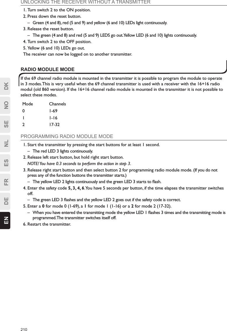 210EN DE FR ES NL SE NO DKUNLOCKING THE RECEIVER WITHOUT A TRANSMITTER1. Turn switch 2 to the ON position.2. Press down the reset button.–  Green (4 and 8), red (5 and 9) and yellow (6 and 10) LEDs light continuously.3. Release the reset button.–  The green (4 and 8) and red (5 and 9) LEDS go out. Yellow LED (6 and 10) lights continuously.4. Turn switch 2 to the OFF position.5. Yellow (6 and 10) LEDs go out.The receiver can now be logged on to another transmitter.RADIO MODULE MODEIf the 69 channel radio module is mounted in the transmitter it is possible to program the module to operate in 3 modes. This is very useful when the 69 channel transmitter is used with a receiver with the 16+16 radio modul (old 860 version). If the 16+16 channel radio module is mounted in the transmitter it is not possible to select these modes.Mode Channels0 1-691 1-162 17-32PROGRAMMING RADIO MODULE MODE1. Start the transmitter by pressing the start buttons for at least 1 second.–  The red LED 3 lights continuously.2. Release left start button, but hold right start button.  NOTE! You have 0.3 seconds to perform the action in step 3.3. Release right start button and then select button 2 for programming radio module mode. (If you do not press any of the function buttons the transmitter starts.)–  The yellow LED 2 lights continuously and the green LED 3 starts to ﬂash.4. Enter the safety code 5, 3, 4, 6. You have 5 seconds per button, if the time elapses the transmitter switches off.–  The green LED 3 ﬂashes and the yellow LED 2 goes out if the safety code is correct.5. Enter a 0 for mode 0 (1-69), a 1 for mode 1 (1-16) or a 2 for mode 2 (17-32).–  When you have entered the transmitting mode the yellow LED 1 ﬂashes 3 times and the transmitting mode is programmed. The transmitter switches itself off.6. Restart the transmitter.