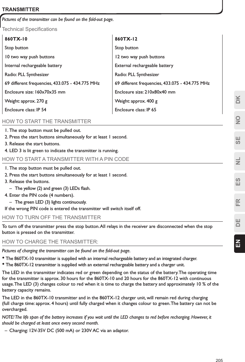 205ESFRDEEN DKNOSENLTRANSMITTERPictures of the transmitter can be found on the fold-out page.Technical Specifications860TX-10 860TX-12Stop button Stop button10 two way push buttons 12 two way push buttonsInternal rechargeable battery External rechargeable batteryRadio: PLL Synthesizer Radio: PLL Synthesizer69 different frequencies, 433.075 - 434.775 MHz 69 different frequencies, 433.075 - 434.775 MHzEnclosure size: 160x70x35 mm Enclosure size: 210x80x40 mmWeight: approx. 270 g Weight: approx. 400 gEnclosure class: IP 54 Enclosure class: IP 65HOW TO START THE TRANSMITTER1. The stop button must be pulled out.2. Press the start buttons simultaneously for at least 1 second.3. Release the start buttons.4. LED 3 is lit green to indicate the transmitter is running.HOW TO START A TRANSMITTER WITH A PIN CODE1. The stop button must be pulled out.2. Press the start buttons simultaneously for at least 1 second.3. Release the buttons.–  The yellow (2) and green (3) LEDs ﬂash.4. Enter the PIN code (4 numbers).–  The green LED (3) lights continuously. If the wrong PIN code is entered the transmitter will switch itself off.HOW TO TURN OFF THE TRANSMITTERTo turn off the transmitter press the stop button. All relays in the receiver are disconnected when the stop button is pressed on the transmitter.HOW TO CHARGE THE TRANSMITTER:Pictures of charging the transmitter can be found on the fold-out page.• The 860TX-10 transmitter is supplied with an internal rechargeable battery and an integrated charger.• The 860TX-12 transmitter is supplied with an external rechargeable battery and a charger unit.The LED in the transmitter indicates red or green depending on the status of the battery. The operating time for the transmitter is approx. 30 hours for the 860TX-10 and 20 hours for the 860TX-12 with continuous usage. The LED (3) changes colour to red when it is time to charge the battery and approximately 10 % of the battery capacity remains.The LED in the 860TX-10 transmitter and in the 860TX-12 charger unit, will remain red during charging (full charge time: approx. 4 hours) until fully charged when it changes colour to green. The battery can not be overcharged.NOTE! The life span of the battery increases if you wait until the LED changes to red before recharging. However, it should be charged at least once every second month.–  Charging: 12V-35V DC (500 mA) or 230V AC via an adaptor.