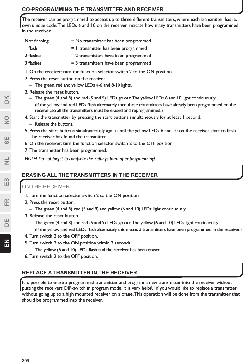 208EN DE FR ES NL SE NO DKCO-PROGRAMMING THE TRANSMITTER AND RECEIVERThe receiver can be programmed to accept up to three different transmitters, where each transmitter has its own unique code. The LEDs 6 and 10 on the receiver indicate how many transmitters have been programmed in the receiver.Not ﬂashing = No transmitter has been programmed1 ﬂash = 1 transmitter has been programmed2 ﬂashes = 2 transmitters have been programmed3 ﬂashes = 3 transmitters have been programmed1. On the receiver: turn the function selector switch 2 to the ON position.2. Press the reset button on the receiver.–  The green, red and yellow LEDs 4-6 and 8-10 lights.3. Release the reset button.–  The green (4 and 8) and red (5 and 9) LEDs go out. The yellow LEDs 6 and 10 light continuously.  (If the yellow and red LEDs ﬂash alternately then three transmitters have already been programmed on the receiver, so all the transmitters must be erased and reprogrammed.)4. Start the transmitter by pressing the start buttons simultaneously for at least 1 second.–  Release the buttons.5. Press the start buttons simultaneously again until the yellow LEDs 6 and 10 on the receiver start to ﬂash. The receiver has found the transmitter.6  On the receiver: turn the function selector switch 2 to the OFF position.7  The transmitter has been programmed.NOTE! Do not forget to complete the Settings form after programming!ERASING ALL THE TRANSMITTERS IN THE RECEIVERON THE RECEIVER1. Turn the function selector switch 2 to the ON position.2. Press the reset button.–  The green (4 and 8), red (5 and 9) and yellow (6 and 10) LEDs light continuously.3. Release the reset button.–  The green (4 and 8) and red (5 and 9) LEDs go out. The yellow (6 and 10) LEDs light continuously.  (If the yellow and red LEDs ﬂash alternately this means 3 transmitters have been programmed in the receiver.)4. Turn switch 2 to the OFF position.5. Turn switch 2 to the ON position within 2 seconds.–  The yellow (6 and 10) LEDs ﬂash and the receiver has been erased.6. Turn switch 2 to the OFF position.REPLACE A TRANSMITTER IN THE RECEIVERIt is possible to erase a programmed transmitter and program a new transmitter into the receiver without putting the receivers DIP-switch in program mode. It is very helpful if you would like to replace a transmitter without going up to a high mounted receiver on a crane. This operation will be done from the transmitter that should be programmed into the receiver.