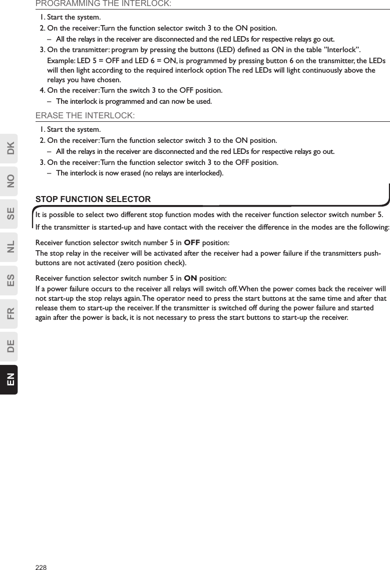 228EN DE FR ES NL SE NO DKPROGRAMMING THE INTERLOCK:1. Start the system.2. On the receiver: Turn the function selector switch 3 to the ON position.–  All the relays in the receiver are disconnected and the red LEDs for respective relays go out.3. On the transmitter: program by pressing the buttons (LED) deﬁned as ON in the table ”Interlock”.  Example: LED 5 = OFF and LED 6 = ON, is programmed by pressing button 6 on the transmitter, the LEDs will then light according to the required interlock option The red LEDs will light continuously above the relays you have chosen.4. On the receiver: Turn the switch 3 to the OFF position.–  The interlock is programmed and can now be used.ERASE THE INTERLOCK:1. Start the system.2. On the receiver: Turn the function selector switch 3 to the ON position.–  All the relays in the receiver are disconnected and the red LEDs for respective relays go out.3. On the receiver: Turn the function selector switch 3 to the OFF position.–  The interlock is now erased (no relays are interlocked).STOP FUNCTION SELECTORIt is possible to select two different stop function modes with the receiver function selector switch number 5.If the transmitter is started-up and have contact with the receiver the difference in the modes are the following:Receiver function selector switch number 5 in OFF position:The stop relay in the receiver will be activated after the receiver had a power failure if the transmitters push-buttons are not activated (zero position check).Receiver function selector switch number 5 in ON position:If a power failure occurs to the receiver all relays will switch off. When the power comes back the receiver will not start-up the stop relays again. The operator need to press the start buttons at the same time and after that release them to start-up the receiver. If the transmitter is switched off during the power failure and started again after the power is back, it is not necessary to press the start buttons to start-up the receiver.