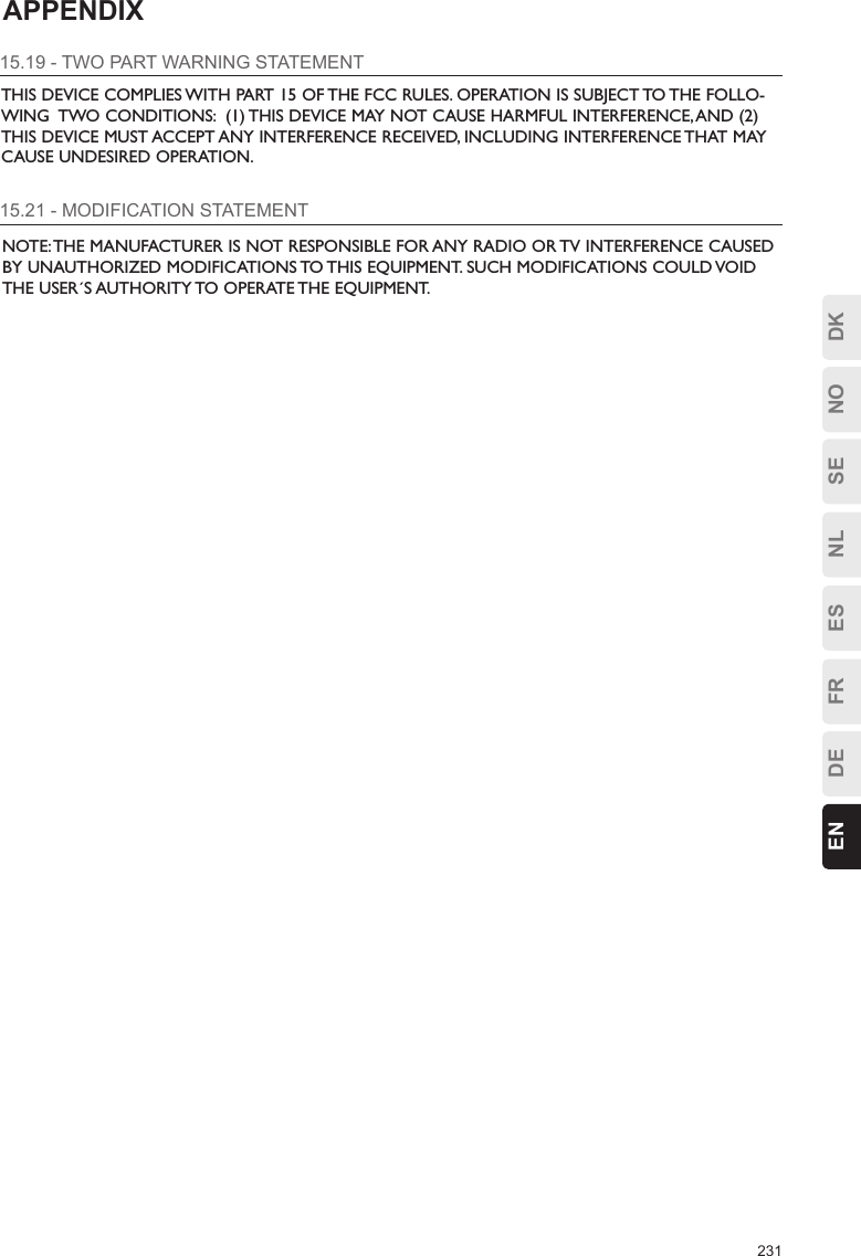 231ESFRDEEN DKNOSENLAPPENDIX15.19 - TWO PART WARNING STATEMENTTHIS DEVICE COMPLIES WITH PART 15 OF THE FCC RULES. OPERATION IS SUBJECT TO THE FOLLO-WING  TWO CONDITIONS:  (1) THIS DEVICE MAY NOT CAUSE HARMFUL INTERFERENCE, AND (2) THIS DEVICE MUST ACCEPT ANY INTERFERENCE RECEIVED, INCLUDING INTERFERENCE THAT MAY CAUSE UNDESIRED OPERATION.15.21 - MODIFICATION STATEMENTNOTE: THE MANUFACTURER IS NOT RESPONSIBLE FOR ANY RADIO OR TV INTERFERENCE CAUSED BY UNAUTHORIZED MODIFICATIONS TO THIS EQUIPMENT. SUCH MODIFICATIONS COULD VOID THE USER´S AUTHORITY TO OPERATE THE EQUIPMENT.