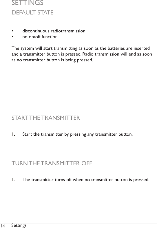 14 SettingsSETTINGS•  discontinuous radiotransmission•  no on/off functionThe system will start transmitting as soon as the batteries are inserted and a transmitter button is pressed. Radio transmission will end as soon as no transmitter button is being pressed. DEFAULT STATESTART THE TRANSMITTERTURN THE TRANSMITTER OFF1.  Start the transmitter by pressing any transmitter button. 1.  The transmitter turns off when no transmitter button is pressed. 