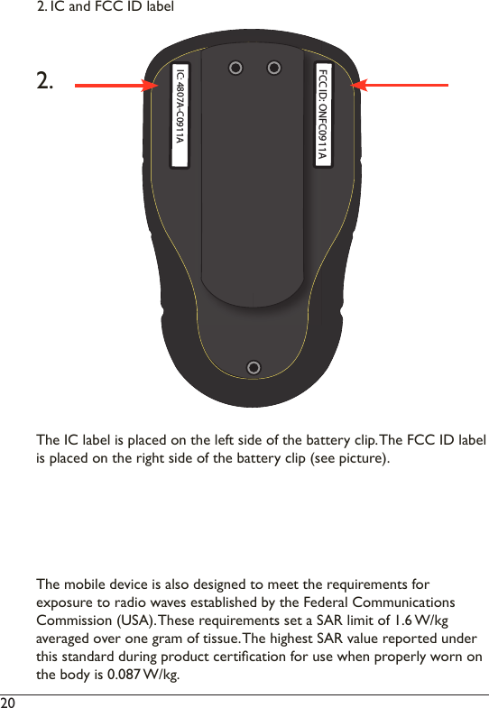 20  The IC label is placed on the left side of the battery clip. The FCC ID label is placed on the right side of the battery clip (see picture). The mobile device is also designed to meet the requirements for  exposure to radio waves established by the Federal Communications Commission (USA). These requirements set a SAR limit of 1.6 W/kg  averaged over one gram of tissue. The highest SAR value reported under this standard during product certication for use when properly worn on the body is 0.087 W/kg.2.2. IC and FCC ID labelFCC ID: ONFC0911AIC: 4807A-C0911A