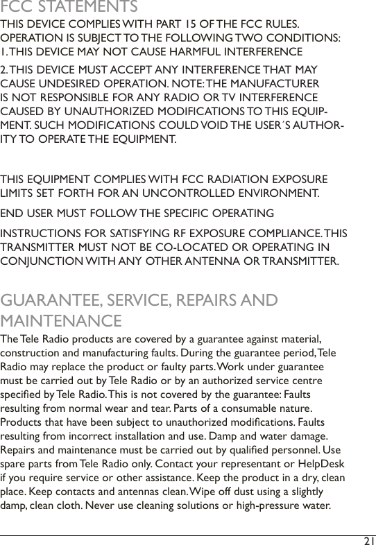 21 FCC STATEMENTSTHIS DEVICE COMPLIES WITH PART 15 OF THE FCC RULES.  OPERATION IS SUBJECT TO THE FOLLOWING TWO CONDITIONS: 1. THIS DEVICE MAY NOT CAUSE HARMFUL INTERFERENCE2. THIS DEVICE MUST ACCEPT ANY INTERFERENCE THAT MAY CAUSE UNDESIRED OPERATION. NOTE: THE MANUFACTURER IS NOT RESPONSIBLE FOR ANY RADIO OR TV INTERFERENCE CAUSED BY UNAUTHORIZED MODIFICATIONS TO THIS EQUIP-MENT. SUCH MODIFICATIONS COULD VOID THE USER´S AUTHOR-ITY TO OPERATE THE EQUIPMENT.THIS EQUIPMENT COMPLIES WITH FCC RADIATION EXPOSURE LIMITS SET FORTH FOR AN UNCONTROLLED ENVIRONMENT. END USER MUST FOLLOW THE SPECIFIC OPERATINGINSTRUCTIONS FOR SATISFYING RF EXPOSURE COMPLIANCE. THIS TRANSMITTER MUST NOT BE CO-LOCATED OR OPERATING IN CONJUNCTION WITH ANY OTHER ANTENNA OR TRANSMITTER.GUARANTEE, SERVICE, REPAIRS AND MAINTENANCEThe Tele Radio products are covered by a guarantee against material,  construction and manufacturing faults. During the guarantee period, Tele Radio may replace the product or faulty parts. Work under guarantee must be carried out by Tele Radio or by an authorized service centre specied by Tele Radio. This is not covered by the guarantee: Faults  resulting from normal wear and tear. Parts of a consumable nature.  Products that have been subject to unauthorized modications. Faults resulting from incorrect installation and use. Damp and water damage. Repairs and maintenance must be carried out by qualied personnel. Use spare parts from Tele Radio only. Contact your representant or HelpDesk if you require service or other assistance. Keep the product in a dry, clean place. Keep contacts and antennas clean. Wipe off dust using a slightly damp, clean cloth. Never use cleaning solutions or high-pressure water. 