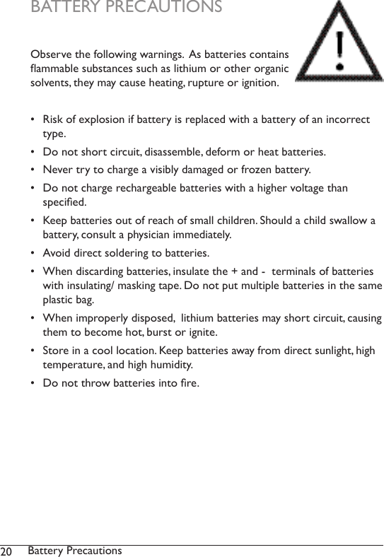 20 Battery Precautions BATTERY PRECAUTIONS Observe the following warnings.  As batteries contains ammable substances such as lithium or other organic solvents, they may cause heating, rupture or ignition.•  Risk of explosion if battery is replaced with a battery of an incorrect type. •  Do not short circuit, disassemble, deform or heat batteries. •  Never try to charge a visibly damaged or frozen battery.•  Do not charge rechargeable batteries with a higher voltage than  specied.•  Keep batteries out of reach of small children. Should a child swallow a battery, consult a physician immediately.•  Avoid direct soldering to batteries.•  When discarding batteries, insulate the + and -  terminals of batteries with insulating/ masking tape. Do not put multiple batteries in the same plastic bag.•  When improperly disposed,  lithium batteries may short circuit, causing them to become hot, burst or ignite.•  Store in a cool location. Keep batteries away from direct sunlight, high temperature, and high humidity. •  Do not throw batteries into re.