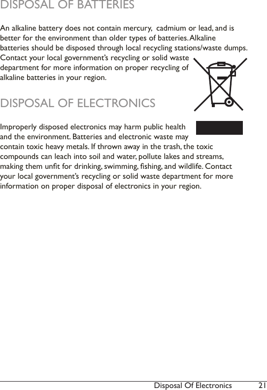 21Disposal Of ElectronicsDISPOSAL OF BATTERIESAn alkaline battery does not contain mercury,  cadmium or lead, and is better for the environment than older types of batteries. Alkaline  batteries should be disposed through local recycling stations/waste dumps. Contact your local government’s recycling or solid waste department for more information on proper recycling of  alkaline batteries in your region.DISPOSAL OF ELECTRONICSImproperly disposed electronics may harm public health and the environment. Batteries and electronic waste may contain toxic heavy metals. If thrown away in the trash, the toxic  compounds can leach into soil and water, pollute lakes and streams,  making them unt for drinking, swimming, shing, and wildlife. Contact your local government’s recycling or solid waste department for more information on proper disposal of electronics in your region.