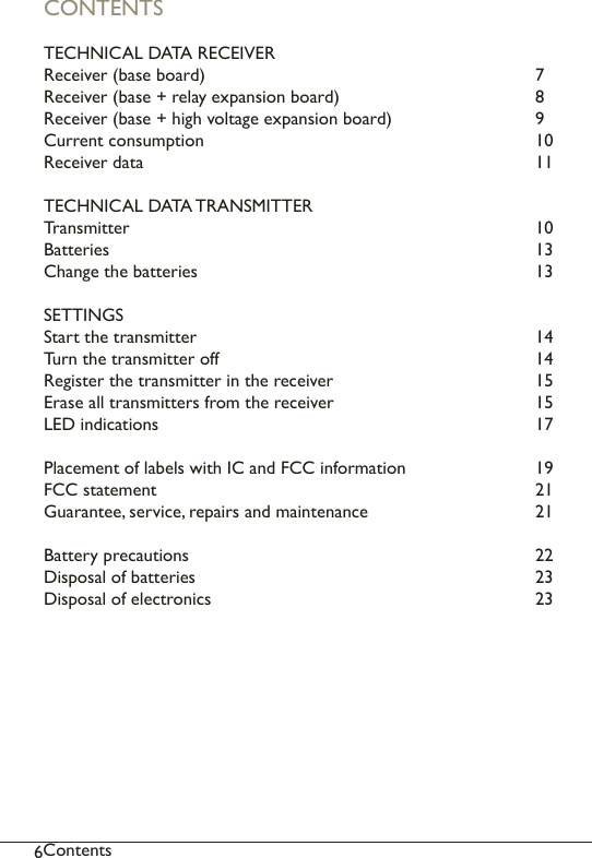 6ContentsCONTENTSTECHNICAL DATA RECEIVER Receiver (base board)         7Receiver (base + relay expansion board)      8Receiver (base + high voltage expansion board)    9Current consumption         10Receiver data          11TECHNICAL DATA TRANSMITTER     Transmitter           10Batteries            13Change the batteries          13SETTINGS          Start the transmitter          14Turn the transmitter off        14Register the transmitter in the receiver      15Erase all transmitters from the receiver      15LED indications          17Placement of labels with IC and FCC information    19FCC statement          21Guarantee, service, repairs and maintenance     21Battery precautions           22Disposal of batteries          23Disposal of electronics        23