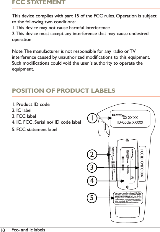 10 Fcc- and ic labelsFCC STATEMENTThis device complies with part 15 of the FCC rules. Operation is subject to the following two conditions:1. This device may not cause harmful interference2. This device must accept any interference that may cause undesired operationNote: The manufacturer is not responsible for any radio or TV interference caused by unauthorized modiﬁcations to this equipment. Such modiﬁcations could void the user´s authority to operate the equipment. POSITION OF PRODUCT LABELS1. Product ID code2. IC label3. FCC label4. IC, FCC, Serial no/ ID code label5. FCC statement label++Type: T70TX-08ERB2Freq.: 433.075 - 434.650 MHzSerial no.: &lt;TOM&gt;IC: 4807A-C1007FCC ID: ONFC1007www.tele-radio.comIC: 4807A-C1007Model No.:Model No.: T70TX-08ERB2www.tele-radio.comFCC ID: ONFC1007This device complies with part 15of theFCC Rules. Operation is subject to the fol-lowing two conditions: (1) This devicemay not cause harmful interference, and(2) this device must accept any interfe -ence received, including interferencethat may cause undesired operation.XX XX XXID-Code: XXXXX1235