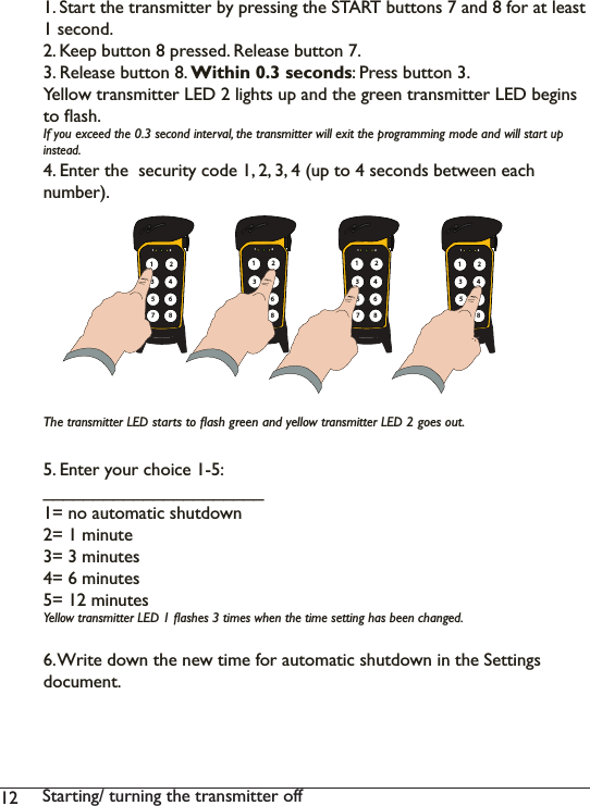 12 6WDUWLQJWXUQLQJWKHWUDQVPLWWHURIICHANGE AUTOMATIC SHUTDOWN TIME6WDUWWKHWUDQVPLWWHUE\SUHVVLQJWKH67$57EXWWRQVDQGfor at least 1 second.2. Keep button 8 pressed. Release button 7. 3. Release button 8. Within 0.3 seconds: Press button 3.&lt;HOORZWUDQVPLWWHU/(&apos;OLJKWVXSDQGWKHJUHHQWUDQVPLWWHU/(&apos;EHJLQVWRÁDVK,I\RXH[FHHGWKHVHFRQGLQWHUYDOWKHWUDQVPLWWHUZLOOH[LWWKHSURJUDPPLQJPRGHDQGZLOOstart up LQVWHDG(QWHUWKHVHFXULW\FRGHXSWRVHFRQGVEHWZHHQHDFKQXPEHU7KHtransmitter LEDVWDUWVWRÁDVKJUHHQDQG\HOORZtransmitter LEDJRHVRXW5. Enter your choice 1-5:______________________ QRDXWRPDWLFVKXWGRZQ PLQXWH PLQXWHV PLQXWHV PLQXWHV&lt;HOORZWUDQVPLWWHU/(&apos;ÁDVKHVWLPHVZKHQWKHWLPHVHWWLQJKDVEHHQFKDQJHG:ULWHGRZQWKHQHZWLPHIRUDXWRPDWLFVKXWGRZQLQWKH6HWWLQJVGRFXPHQW1 2135786421 2135786421 2135786421 213578642