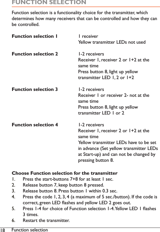 18 Function selectionFUNCTION SELECTION)XQFWLRQVHOHFWLRQLVDIXQFWLRQDOLW\FKRLFHIRUWKHWUDQVPLWWHUZKLFKGHWHUPLQHVKRZPDQ\UHFHLYHUVWKDWFDQEHFRQWUROOHGDQGKRZWKH\FDQbe controlled.Function selection 1 UHFHLYHU   &lt;HOORZWUDQVPLWWHU/(&apos;VQRWXVHGFunction selection 2 UHFHLYHUV   5HFHLYHUUHFHLYHURUDWWKH   VDPHWLPH      Press button 8, light up yellow    WUDQVPLWWHU/(&apos;RUFunction selection 3 UHFHLYHUV   5HFHLYHURUUHFHLYHUQRWDWWKH   VDPHWLPH      Press button 8, light up yellow    WUDQVPLWWHU/(&apos;RUFunction selection 4 UHFHLYHUV   5HFHLYHUUHFHLYHURUDWWKH   VDPHWLPH   &lt;HOORZWUDQVPLWWHU/(&apos;VKDYHWREHVHW   LQDGYDQFH6HW\HOORZWUDQVPLWWHU/(&apos;V   DW6WDUWXSDQGFDQQRWEHFKDQJHGE\      pressing button 8. Choose Function selection for the transmitter1. Press the start-buttons 7+8 for at least 1 sec.2. Release button 7, keep button 8 pressed. 3. Release button 8. Press button 1 within 0.3 sec.  3UHVVWKHFRGHDPD[LPXPRIVHFEXWWRQ,IWKHFRGHLVFRUUHFWJUHHQ/(&apos;ÁDVKHVDQG\HOORZ/(&apos;JRHVRXW5. 3UHVVIRUFKRLFHRI)XQFWLRQVHOHFWLRQ&lt;HOORZ/(&apos;ÁDVKHVWLPHV 5HVWDUWWKHWUDQVPLWWHU