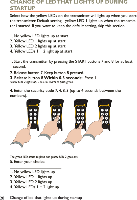 28 Change of led that lights up during startupCHANGE OF LED THAT LIGHTS UP DURING STARTUP6HOHFWKRZWKH\HOORZ/(&apos;VRQWKHWUDQVPLWWHUZLOOOLJKWXSZKHQ\RXVWDUWWKHWUDQVPLWWHU&apos;HIDXOWVHWWLQJ \HOORZ/(&apos;OLJKWVXSZKHQWKHWUDQVPLW-ter i started. If you want to keep the default setting, skip this section. 1. No yellow LED lights up at start2.  Yellow LED 1 lights up at start3.  Yellow LED 2 lights up at start&lt;HOORZ/(&apos;VOLJKWXSDWVWDUW1. 6WDUWWKHWUDQVPLWWHUE\SUHVVLQJWKH67$57EXWWRQVDQGIRUDWOHDVW1 second. 2. Release button 7. Keep button 8 pressed.3. Release button 8.Within 0.3 seconds:  Press 1.&lt;HOORZ/(&apos;OLJKWVXS7KH/(&apos;VWDUWVWRÁDVKJUHHQ(QWHUWKHVHFXULW\FRGHXSWRVHFRQGVEHWZHHQWKHQXPEHUV7KHJUHHQ/(&apos;VWDUWVWRÁDVKDQG\HOORZ/(&apos;JRHVRXW5. Enter your choice: ______________________1. No yellow LED lights up2.  Yellow LED 1 lights up3.  Yellow LED 2 lights up&lt;HOORZ/(&apos;VOLJKWXS1 2135786421 2135786421 2135786421 213578642