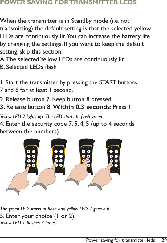 293RZHUVDYLQJIRUWUDQVPLWWHUOHGVPOWER SAVING FOR TRANSMITTER LEDSWhen the transmitter is in Standby mode (i.e. not transmitting) the default setting is that the selected yellow LEDs are continuously lit. You can increase the battery life by changing the settings. If you want to keep the default setting, skip this section. A. The selected Yellow LEDs are continuously litB. Selected LEDs ﬂash1. Start the transmitter by pressing the START buttons 7 and 8 for at least 1 second. 2. Release button 7. Keep button 8 pressed.3. Release button 8. Within 0.3 seconds: Press 1. Yellow LED 2 lights up.  The LED starts to ﬂash green. 4. Enter the security code 7, 5, 4, 5 (up to 4 seconds between the numbers).The green LED starts to ﬂash and yellow LED 2 goes out.5. Enter your choice (1 or 2). Yellow LED 1 ﬂashes 3 times. 1 2135786421 2135786421 2135786421 213578642