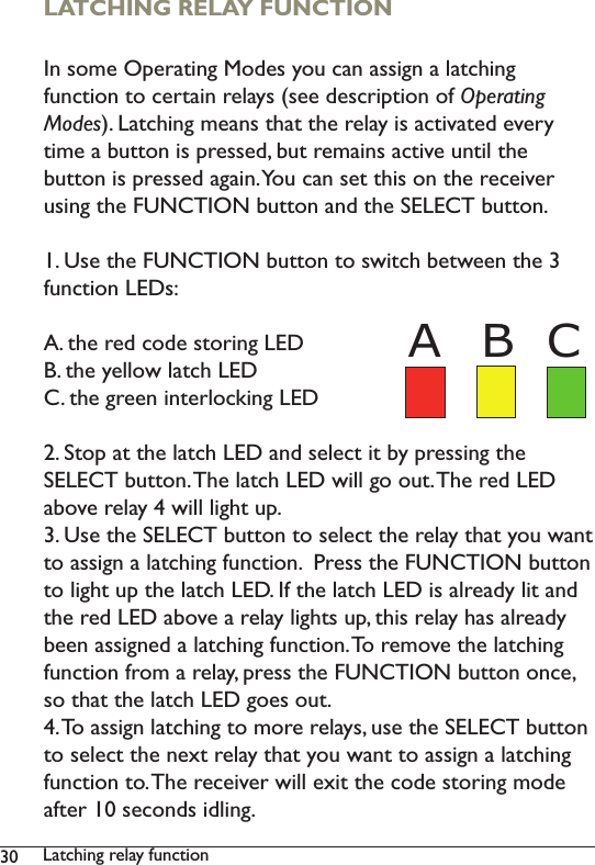 30 Latching relay function LATCHING RELAY FUNCTION In some Operating Modes you can assign a latching function to certain relays (see description of Operating Modes). Latching means that the relay is activated every time a button is pressed, but remains active until the button is pressed again. You can set this on the receiver using the FUNCTION button and the SELECT button. 1. Use the FUNCTION button to switch between the 3 function LEDs: A. the red code storing LEDB. the yellow latch LEDC. the green interlocking LED2. Stop at the latch LED and select it by pressing the SELECT button. The latch LED will go out. The red LED above relay 4 will light up. 3. Use the SELECT button to select the relay that you want to assign a latching function.  Press the FUNCTION button to light up the latch LED. If the latch LED is already lit and the red LED above a relay lights up, this relay has already been assigned a latching function. To remove the latching function from a relay, press the FUNCTION button once, so that the latch LED goes out. 4. To assign latching to more relays, use the SELECT button to select the next relay that you want to assign a latching function to. The receiver will exit the code storing mode after 10 seconds idling. B CA