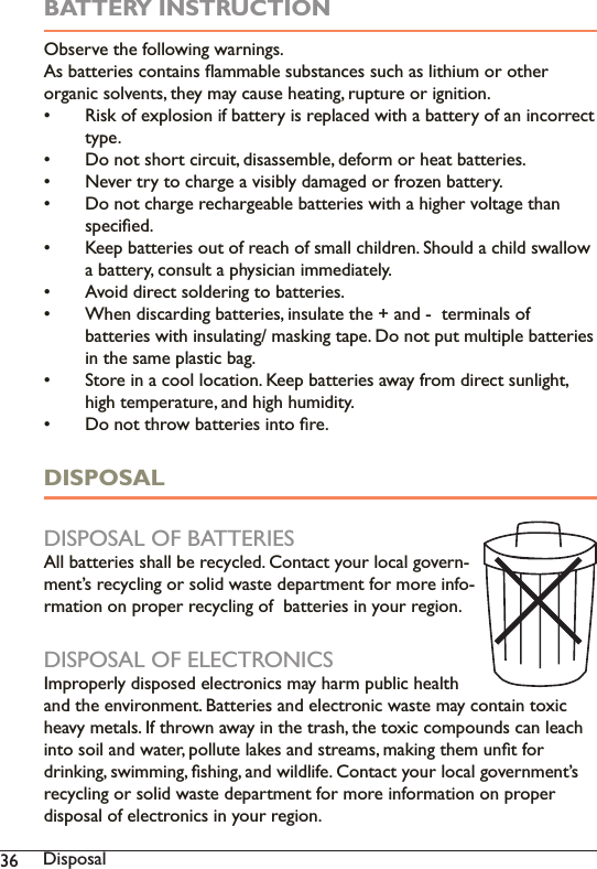  DisposalBATTERY INSTRUCTION2EVHUYHWKHIROORZLQJZDUQLQJV$VEDWWHULHVFRQWDLQVÁDPPDEOHVXEVWDQFHVVXFKDVOLWKLXPRURWKHURUJDQLFVROYHQWVWKH\PD\FDXVHKHDWLQJUXSWXUHRULJQLWLRQ Risk of explosion if battery is replaced with a battery of an incorrect type.  &apos;RQRWVKRUWFLUFXLWGLVDVVHPEOHGHIRUPRUKHDWEDWWHULHV 1HYHUWU\WRFKDUJHDYLVLEO\GDPDJHGRUIUR]HQEDWWHU\ &apos;RQRWFKDUJHUHFKDUJHDEOHEDWWHULHVZLWKDKLJKHUYROWDJHWKDQVSHFLÀHG .HHSEDWWHULHVRXWRIUHDFKRIVPDOOFKLOGUHQ6KRXOGDFKLOGVZDOORZDEDWWHU\FRQVXOWDSK\VLFLDQLPPHGLDWHO\ $YRLGGLUHFWVROGHULQJWREDWWHULHV :KHQGLVFDUGLQJEDWWHULHVLQVXODWHWKHDQGWHUPLQDOVRIEDWWHULHVZLWKLQVXODWLQJPDVNLQJWDSH&apos;RQRWSXWPXOWLSOHEDWWHULHVLQWKHVDPHSODVWLFEDJ 6WRUHLQDFRROORFDWLRQ.HHSEDWWHULHVDZD\IURPGLUHFWVXQOLJKWKLJKWHPSHUDWXUHDQGKLJKKXPLGLW\ &apos;RQRWWKURZEDWWHULHVLQWRÀUHDISPOSALDISPOSAL OF BATTERIES$OOEDWWHULHVVKDOOEHUHF\FOHG&amp;RQWDFW\RXUORFDOJRYHUQ-PHQW·VUHF\FOLQJRUVROLGZDVWHGHSDUWPHQWIRUPRUHLQIRUPDWLRQRQSURSHUUHF\FOLQJRIEDWWHULHVLQ\RXUUHJLRQDISPOSAL OF ELECTRONICS,PSURSHUO\GLVSRVHGHOHFWURQLFVPD\KDUPSXEOLFKHDOWKDQGWKHHQYLURQPHQW%DWWHULHVDQGHOHFWURQLFZDVWHPD\FRQWDLQWR[LFKHDY\PHWDOV,IWKURZQDZD\LQWKHWUDVKWKHWR[LFFRPSRXQGVFDQOHDFKLQWRVRLODQGZDWHUSROOXWHODNHVDQGVWUHDPVPDNLQJWKHPXQÀWIRUGULQNLQJVZLPPLQJÀVKLQJDQGZLOGOLIH&amp;RQWDFW\RXUORFDOJRYHUQPHQW·VUHF\FOLQJRUVROLGZDVWHGHSDUWPHQWIRUPRUHLQIRUPDWLRQRQSURSHUdisposal of electronics in your region.