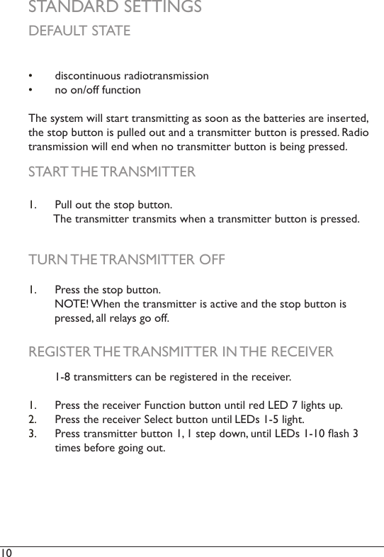 10  STANDARD SETTINGS•  discontinuous radiotransmission•  no on/off functionThe system will start transmitting as soon as the batteries are inserted, the stop button is pulled out and a transmitter button is pressed. Radio transmission will end when no transmitter button is being pressed. DEFAULT STATESTART THE TRANSMITTERTURN THE TRANSMITTER OFF1.  Pull out the stop button.         The transmitter transmits when a transmitter button is pressed. 1.  Press the stop button.         NOTE! When the transmitter is active and the stop button is           pressed, all relays go off. REGISTER THE TRANSMITTER IN THE RECEIVER        1-8 transmitters can be registered in the receiver. 1.  Press the receiver Function button until red LED 7 lights up.2.  Press the receiver Select button until LEDs 1-5 light. 3.  Press transmitter button 1, 1 step down, until LEDs 1-10 ash 3 times before going out.