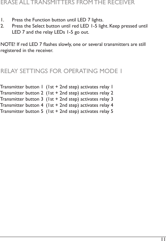 11 1.  Press the Function button until LED 7 lights.2.  Press the Select button until red LED 1-5 light. Keep pressed until LED 7 and the relay LEDs 1-5 go out. NOTE! If red LED 7 ashes slowly, one or several transmitters are still registered in the receiver. ERASE ALL TRANSMITTERS FROM THE RECEIVERTransmitter button 1  (1st + 2nd step) activates relay 1Transmitter button 2  (1st + 2nd step) activates relay 2Transmitter button 3  (1st + 2nd step) activates relay 3Transmitter button 4  (1st + 2nd step) activates relay 4Transmitter button 5  (1st + 2nd step) activates relay 5RELAY SETTINGS FOR OPERATING MODE 1