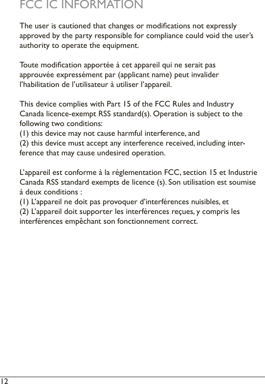 12  FCC IC INFORMATIONThe user is cautioned that changes or modications not expressly approved by the party responsible for compliance could void the user’s authority to operate the equipment.Toute modication apportée à cet appareil qui ne serait pas approuvée expressément par (applicant name) peut invalider l’habilitation de l’utilisateur à utiliser l’appareil.This device complies with Part 15 of the FCC Rules and Industry Canada licence-exempt RSS standard(s). Operation is subject to the following two conditions: (1) this device may not cause harmful interference, and (2) this device must accept any interference received, including inter-ference that may cause undesired operation.L’appareil est conforme à la réglementation FCC, section 15 et Industrie Canada RSS standard exempts de licence (s). Son utilisation est soumise à deux conditions :(1) L’appareil ne doit pas provoquer d’interférences nuisibles, et(2) L’appareil doit supporter les interférences reçues, y compris les interférences empêchant son fonctionnement correct.