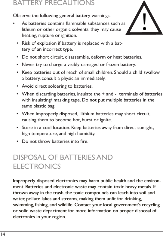 14  BATTERY PRECAUTIONS Observe the following general battery warnings.  •  As batteries contains ammable substances such as lithium or other organic solvents, they may cause heating, rupture or ignition.•  Risk of explosion if battery is replaced with a bat-tery of an incorrect type. •  Do not short circuit, disassemble, deform or heat batteries. •  Never try to charge a visibly damaged or frozen battery.•  Keep batteries out of reach of small children. Should a child swallow a battery, consult a physician immediately.•  Avoid direct soldering to batteries.•  When discarding batteries, insulate the + and -  terminals of batteries with insulating/ masking tape. Do not put multiple batteries in the same plastic bag.•  When improperly disposed,  lithium batteries may short circuit,  causing them to become hot, burst or ignite.•  Store in a cool location. Keep batteries away from direct sunlight, high temperature, and high humidity. •  Do not throw batteries into re.DISPOSAL OF BATTERIES ANDELECTRONICSImproperly disposed electronics may harm public health and the environ-ment. Batteries and electronic waste may contain toxic heavy metals. If thrown away in the trash, the toxic compounds can leach into soil and water, pollute lakes and streams, making them unﬁt for drinking, swimming, ﬁshing, and wildlife. Contact your local government’s recycling or solid waste department for more information on proper disposal of electronics in your region.!