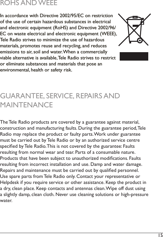 15 ROHS AND WEEEIn accordance with Directive 2002/95/EC on restriction of the use of certain hazardous substances in electrical and electronic equipment (RoHS) and Directive 2002/96/EC on waste electrical and electronic equipment (WEEE), Tele Radio strives to minimize the use of hazardous  materials, promotes reuse and recycling, and reduces emissions to air, soil and water. When a commercially viable alternative is available, Tele Radio strives to restrict or eliminate substances and materials that pose an  environmental, health or safety risk. GUARANTEE, SERVICE, REPAIRS AND  MAINTENANCEThe Tele Radio products are covered by a guarantee against material,  construction and manufacturing faults. During the guarantee period, Tele Radio may replace the product or faulty parts. Work under guarantee must be carried out by Tele Radio or by an authorized service centre specied by Tele Radio. This is not covered by the guarantee: Faults  resulting from normal wear and tear. Parts of a consumable nature.  Products that have been subject to unauthorized modications. Faults resulting from incorrect installation and use. Damp and water damage. Repairs and maintenance must be carried out by qualied personnel. Use spare parts from Tele Radio only. Contact your representative or Helpdesk if you require service or other assistance. Keep the product in a dry, clean place. Keep contacts and antennas clean. Wipe off dust using a slightly damp, clean cloth. Never use cleaning solutions or high-pressure water. 