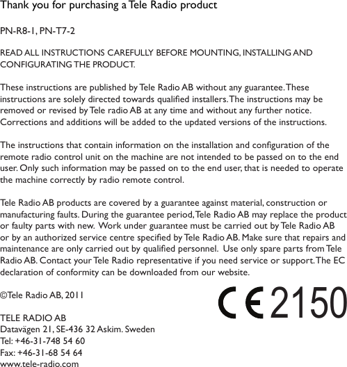 Thank you for purchasing a Tele Radio product PN-R8-1, PN-T7-2READ ALL INSTRUCTIONS CAREFULLY BEFORE MOUNTING, INSTALLING AND  CONFIGURATING THE PRODUCT. These instructions are published by Tele Radio AB without any guarantee. These instructions are solely directed towards qualied installers. The instructions may be removed or revised by Tele radio AB at any time and without any further notice.  Corrections and additions will be added to the updated versions of the instructions.  The instructions that contain information on the installation and conguration of the remote radio control unit on the machine are not intended to be passed on to the end user. Only such information may be passed on to the end user, that is needed to operate the machine correctly by radio remote control.  Tele Radio AB products are covered by a guarantee against material, construction or manufacturing faults. During the guarantee period, Tele Radio AB may replace the product or faulty parts with new.  Work under guarantee must be carried out by Tele Radio AB or by an authorized service centre specied by Tele Radio AB. Make sure that repairs and maintenance are only carried out by qualied personnel.  Use only spare parts from Tele Radio AB. Contact your Tele Radio representative if you need service or support. The EC declaration of conformity can be downloaded from our website. ©Tele Radio AB, 2011TELE RADIO ABDatavägen 21, SE-436 32 Askim. Sweden Tel: +46-31-748 54 60  Fax: +46-31-68 54 64 www.tele-radio.com2150