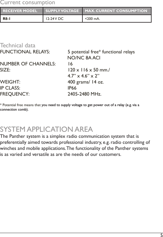 5 Current consumptionRECEIVER MODEL SUPPLY VOLTAGE MAX. CURRENT CONSUMPTIONR8-1 12-24 V DC &lt;200 mA. Technical dataFUNCTIONAL RELAYS:  5 potential free* functional relays                      NO/NC 8A ACINUMBER OF CHANNELS:  16 SIZE:           120 x 116 x 50 mm./       4.7” x 4.6” x 2”WEIGHT:       400 grams/ 14 oz. IP CLASS:      IP66 FREQUENCY:    2405-2480 MHz. * Potential free means that you need to supply voltage to get power out of a relay (e.g. via a connection comb). SYSTEM APPLICATION AREAThe Panther system is a simplex radio communication system that is preferentially aimed towards professional industry, e.g. radio controlling of winches and mobile applications. The functionality of the Panther systems is as varied and versatile as are the needs of our customers. 