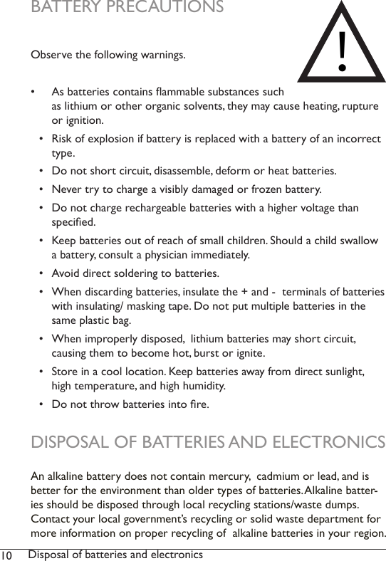 10 Disposal of batteries and electronicsBATTERY PRECAUTIONS Observe the following warnings.  •  As batteries contains ammable substances such as lithium or other organic solvents, they may cause heating, rupture or ignition.•  Risk of explosion if battery is replaced with a battery of an incorrect type. •  Do not short circuit, disassemble, deform or heat batteries. •  Never try to charge a visibly damaged or frozen battery.•  Do not charge rechargeable batteries with a higher voltage than  specied.•  Keep batteries out of reach of small children. Should a child swallow a battery, consult a physician immediately.•  Avoid direct soldering to batteries.•  When discarding batteries, insulate the + and -  terminals of batteries with insulating/ masking tape. Do not put multiple batteries in the same plastic bag.•  When improperly disposed,  lithium batteries may short circuit,  causing them to become hot, burst or ignite.•  Store in a cool location. Keep batteries away from direct sunlight, high temperature, and high humidity. •  Do not throw batteries into re.DISPOSAL OF BATTERIES AND ELECTRONICSAn alkaline battery does not contain mercury,  cadmium or lead, and is better for the environment than older types of batteries. Alkaline batter-ies should be disposed through local recycling stations/waste dumps. Contact your local government’s recycling or solid waste department for more information on proper recycling of  alkaline batteries in your region.!