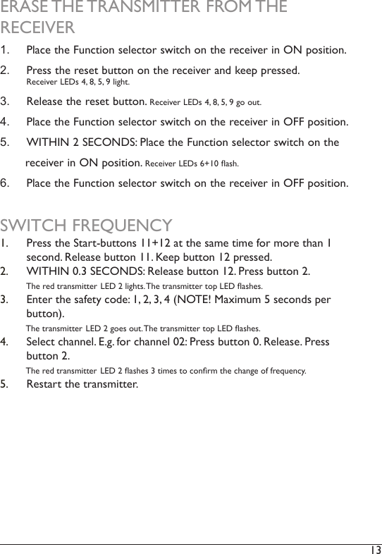 13 ERASE THE TRANSMITTER FROM THE RECEIVER1.  Place the Function selector switch on the receiver in ON position. 2.  Press the reset button on the receiver and keep pressed.  Receiver LEDs 4, 8, 5, 9 light.3.  Release the reset button. Receiver LEDs 4, 8, 5, 9 go out.4.  Place the Function selector switch on the receiver in OFF position. 5.  WITHIN 2 SECONDS: Place the Function selector switch on the        receiver in ON position. Receiver LEDs 6+10 ash.6.  Place the Function selector switch on the receiver in OFF position. SWITCH FREQUENCY1.  Press the Start-buttons 11+12 at the same time for more than 1 second. Release button 11. Keep button 12 pressed. 2.  WITHIN 0.3 SECONDS: Release button 12. Press button 2.         The red transmitter LED 2 lights. The transmitter top LED ashes. 3.  Enter the safety code: 1, 2, 3, 4 (NOTE! Maximum 5 seconds per button).            The transmitter LED 2 goes out. The transmitter top LED ashes.4.  Select channel. E.g. for channel 02: Press button 0. Release. Press button 2.            The red transmitter LED 2 ashes 3 times to conrm the change of frequency. 5.  Restart the transmitter. 