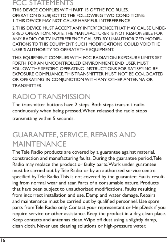 16  FCC STATEMENTSTHIS DEVICE COMPLIES WITH PART 15 OF THE FCC RULES.  OPERATION IS SUBJECT TO THE FOLLOWING TWO CONDITIONS: 1. THIS DEVICE MAY NOT CAUSE HARMFUL INTERFERENCE2. THIS DEVICE MUST ACCEPT ANY INTERFERENCE THAT MAY CAUSE UNDE-SIRED OPERATION. NOTE: THE MANUFACTURER IS NOT RESPONSIBLE FOR ANY RADIO OR TV INTERFERENCE CAUSED BY UNAUTHORIZED MODIFI-CATIONS TO THIS EQUIPMENT. SUCH MODIFICATIONS COULD VOID THE USER´S AUTHORITY TO OPERATE THE EQUIPMENT.THIS EQUIPMENT COMPLIES WITH FCC RADIATION EXPOSURE LIMITS SET FORTH FOR AN UNCONTROLLED ENVIRONMENT. END USER MUST  FOLLOW THE SPECIFIC OPERATING INSTRUCTIONS FOR SATISFYING RF EXPOSURE COMPLIANCE. THIS TRANSMITTER MUST NOT BE CO-LOCATED OR OPERATING IN CONJUNCTION WITH ANY OTHER ANTENNA OR  TRANSMITTER.RADIO TRANSMISSIONThe transmitter buttons have 2 steps. Both steps transmit radio continuously when being pressed. When released the radio stops  transmitting within 5 seconds. GUARANTEE, SERVICE, REPAIRS AND  MAINTENANCEThe Tele Radio products are covered by a guarantee against material,  construction and manufacturing faults. During the guarantee period, Tele Radio may replace the product or faulty parts. Work under guarantee must be carried out by Tele Radio or by an authorized service centre specied by Tele Radio. This is not covered by the guarantee: Faults result-ing from normal wear and tear. Parts of a consumable nature. Products that have been subject to unauthorized modications. Faults resulting from incorrect installation and use. Damp and water damage. Repairs and maintenance must be carried out by qualied personnel. Use spare parts from Tele Radio only. Contact your representant or HelpDesk if you require service or other assistance. Keep the product in a dry, clean place. Keep contacts and antennas clean. Wipe off dust using a slightly damp, clean cloth. Never use cleaning solutions or high-pressure water. 