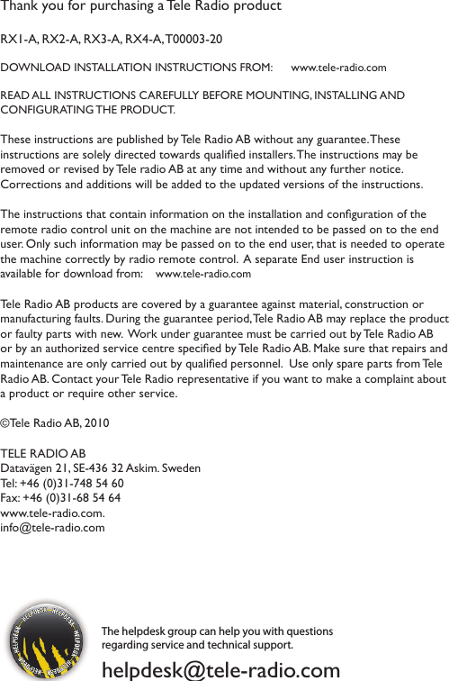 Thank you for purchasing a Tele Radio product RX1-A, RX2-A, RX3-A, RX4-A, T00003-20DOWNLOAD INSTALLATION INSTRUCTIONS FROM:      www.tele-radio.comREAD ALL INSTRUCTIONS CAREFULLY BEFORE MOUNTING, INSTALLING AND  CONFIGURATING THE PRODUCT. These instructions are published by Tele Radio AB without any guarantee. These instructions are solely directed towards qualied installers. The instructions may be removed or revised by Tele radio AB at any time and without any further notice.  Corrections and additions will be added to the updated versions of the instructions.  The instructions that contain information on the installation and conguration of the remote radio control unit on the machine are not intended to be passed on to the end user. Only such information may be passed on to the end user, that is needed to operate the machine correctly by radio remote control.  A separate End user instruction is  available for download from:    www.tele-radio.comTele Radio AB products are covered by a guarantee against material, construction or manufacturing faults. During the guarantee period, Tele Radio AB may replace the product or faulty parts with new.  Work under guarantee must be carried out by Tele Radio AB or by an authorized service centre specied by Tele Radio AB. Make sure that repairs and maintenance are only carried out by qualied personnel.  Use only spare parts from Tele Radio AB. Contact your Tele Radio representative if you want to make a complaint about a product or require other service. ©Tele Radio AB, 2010TELE RADIO ABDatavägen 21, SE-436 32 Askim. Sweden Tel: +46 (0)31-748 54 60  Fax: +46 (0)31-68 54 64 www.tele-radio.com. info@tele-radio.comThe helpdesk group can help you with questions regarding service and technical support. helpdesk@tele-radio.com