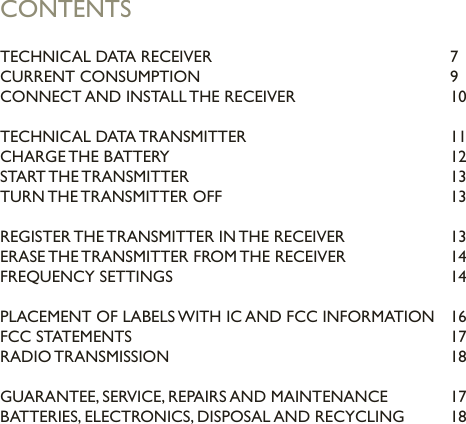 CONTENTSTECHNICAL DATA RECEIVER         7CURRENT CONSUMPTION        9CONNECT AND INSTALL THE RECEIVER     10TECHNICAL DATA TRANSMITTER      11CHARGE THE BATTERY        12START THE TRANSMITTER        13TURN THE TRANSMITTER OFF       13REGISTER THE TRANSMITTER IN THE RECEIVER    13ERASE THE TRANSMITTER FROM THE RECEIVER    14FREQUENCY SETTINGS        14PLACEMENT OF LABELS WITH IC AND FCC INFORMATION  16FCC STATEMENTS          17RADIO TRANSMISSION        18GUARANTEE, SERVICE, REPAIRS AND MAINTENANCE  17BATTERIES, ELECTRONICS, DISPOSAL AND RECYCLING  18