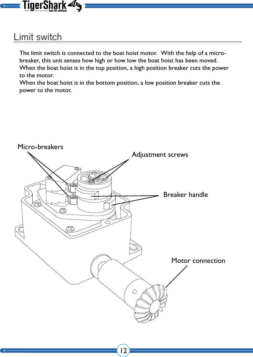 TigerSharkboat lift solutions12Limit switchThe limit switch is connected to the boat hoist motor.  With the help of a micro-breaker, this unit senses how high or how low the boat hoist has been moved.  When the boat hoist is in the top position, a high position breaker cuts the power to the motor.When the boat hoist is in the bottom position, a low position breaker cuts the power to the motor.Adjustment screwsMicro-breakersBreaker handleMotor connection