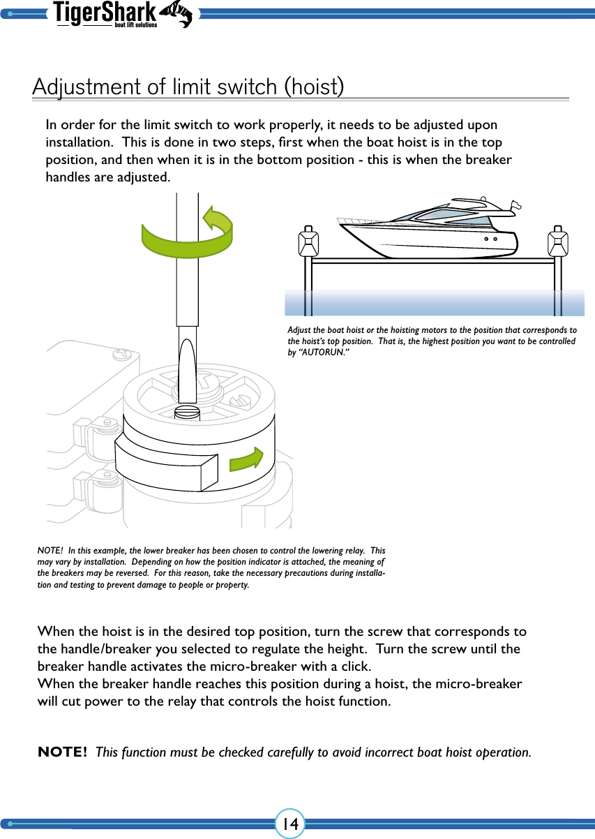 TigerSharkboat lift solutions14Adjustment of limit switch (hoist)In order for the limit switch to work properly, it needs to be adjusted upon  installation.  This is done in two steps, ﬁrst when the boat hoist is in the top  position, and then when it is in the bottom position - this is when the breaker handles are adjusted.When the hoist is in the desired top position, turn the screw that corresponds to the handle/breaker you selected to regulate the height.  Turn the screw until the breaker handle activates the micro-breaker with a click. When the breaker handle reaches this position during a hoist, the micro-breaker will cut power to the relay that controls the hoist function.Adjust the boat hoist or the hoisting motors to the position that corresponds to the hoist’s top position.  That is, the highest position you want to be controlled by “AUTORUN.”NOTE!  In this example, the lower breaker has been chosen to control the lowering relay.  This may vary by installation.  Depending on how the position indicator is attached, the meaning of the breakers may be reversed.  For this reason, take the necessary precautions during installa-tion and testing to prevent damage to people or property.NOTE!  This function must be checked carefully to avoid incorrect boat hoist operation.