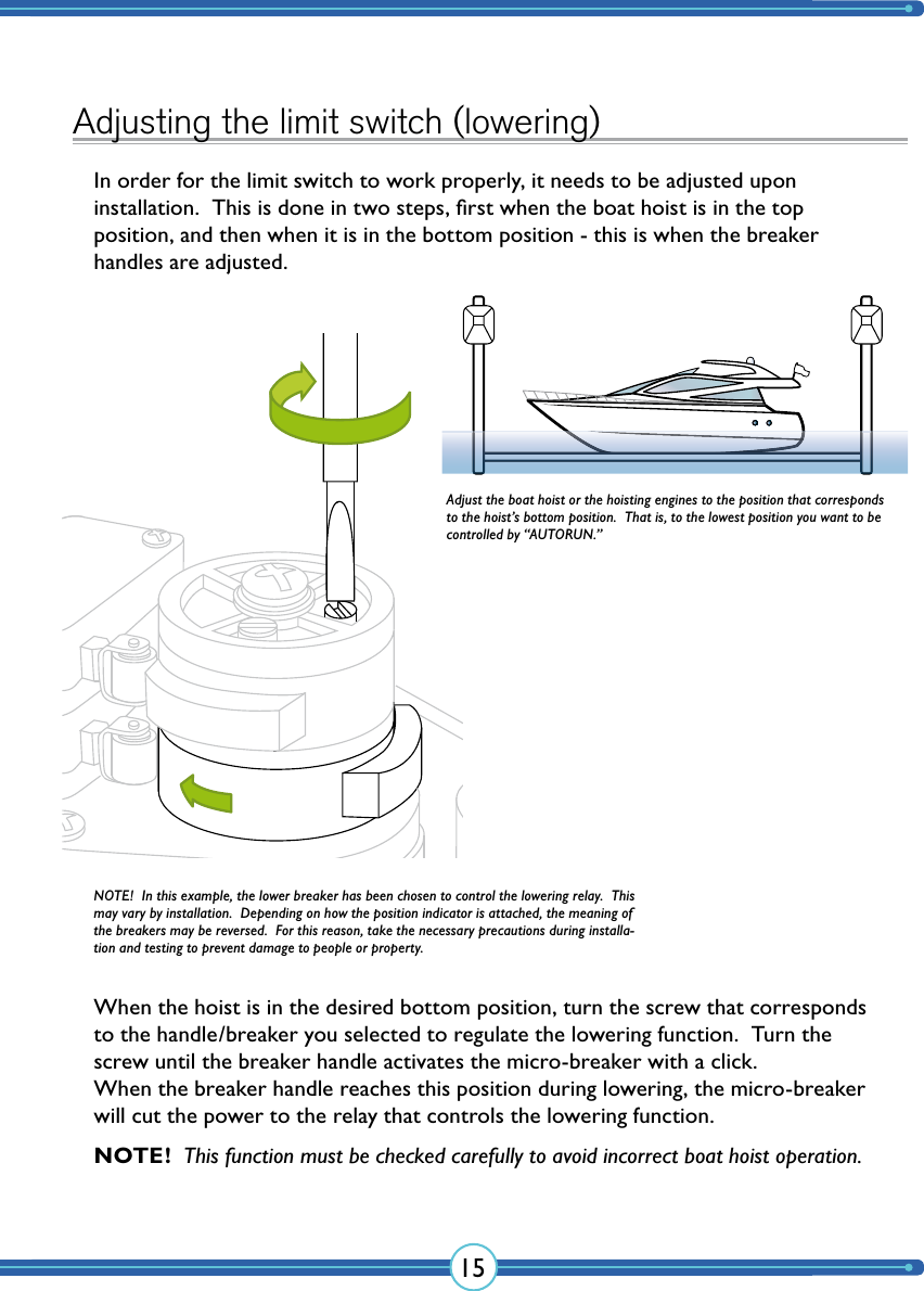 15Adjusting the limit switch (lowering)In order for the limit switch to work properly, it needs to be adjusted upon  installation.  This is done in two steps, ﬁrst when the boat hoist is in the top  position, and then when it is in the bottom position - this is when the breaker handles are adjusted.When the hoist is in the desired bottom position, turn the screw that corresponds to the handle/breaker you selected to regulate the lowering function.  Turn the screw until the breaker handle activates the micro-breaker with a click. When the breaker handle reaches this position during lowering, the micro-breaker will cut the power to the relay that controls the lowering function.Adjust the boat hoist or the hoisting engines to the position that corresponds to the hoist’s bottom position.  That is, to the lowest position you want to be controlled by “AUTORUN.”NOTE!  In this example, the lower breaker has been chosen to control the lowering relay.  This may vary by installation.  Depending on how the position indicator is attached, the meaning of the breakers may be reversed.  For this reason, take the necessary precautions during installa-tion and testing to prevent damage to people or property.NOTE!  This function must be checked carefully to avoid incorrect boat hoist operation.