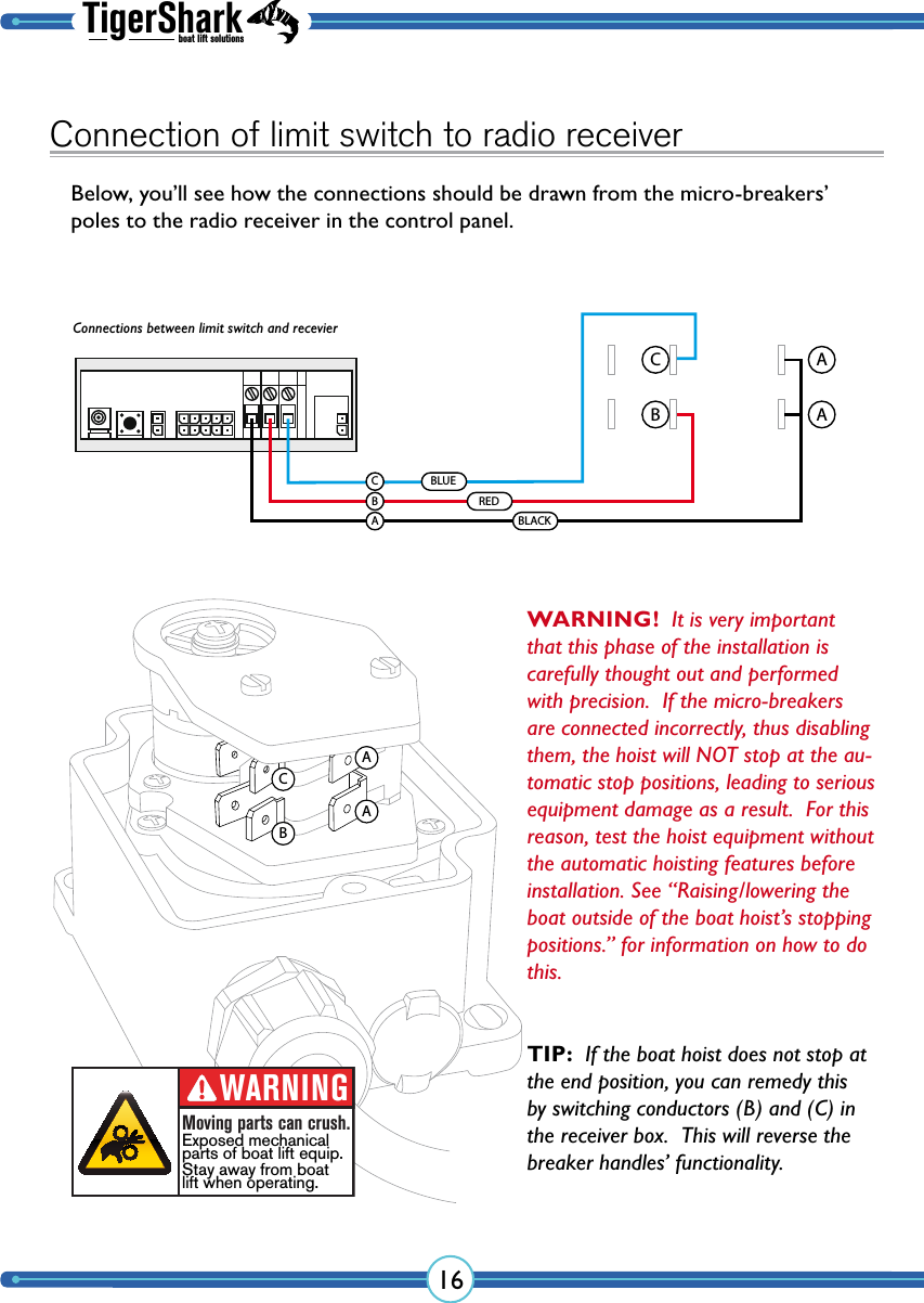 TigerSharkboat lift solutions16Connection of limit switch to radio receiverBelow, you’ll see how the connections should be drawn from the micro-breakers’ poles to the radio receiver in the control panel.CBAAAACCBABBLACKREDBLUEWARNING!  It is very important that this phase of the installation is carefully thought out and performed with precision.  If the micro- breakers are connected incorrectly, thus disabling them, the hoist will NOT stop at the au-tomatic stop  positions, leading to serious equipment damage as a result.  For this reason, test the hoist equipment without the automatic hoisting features before installation. See “Raising/lowering the boat outside of the boat hoist’s stopping positions.” for information on how to do this.WARNINGMoving parts can crush.Exposed mechanicalparts of boat lift equip.Stay away from boatlift when operating.Connections between limit switch and recevierTIP:  If the boat hoist does not stop at the end position, you can remedy this by switching  conductors (B) and (C) in the receiver box.  This will reverse the breaker handles’ functionality.