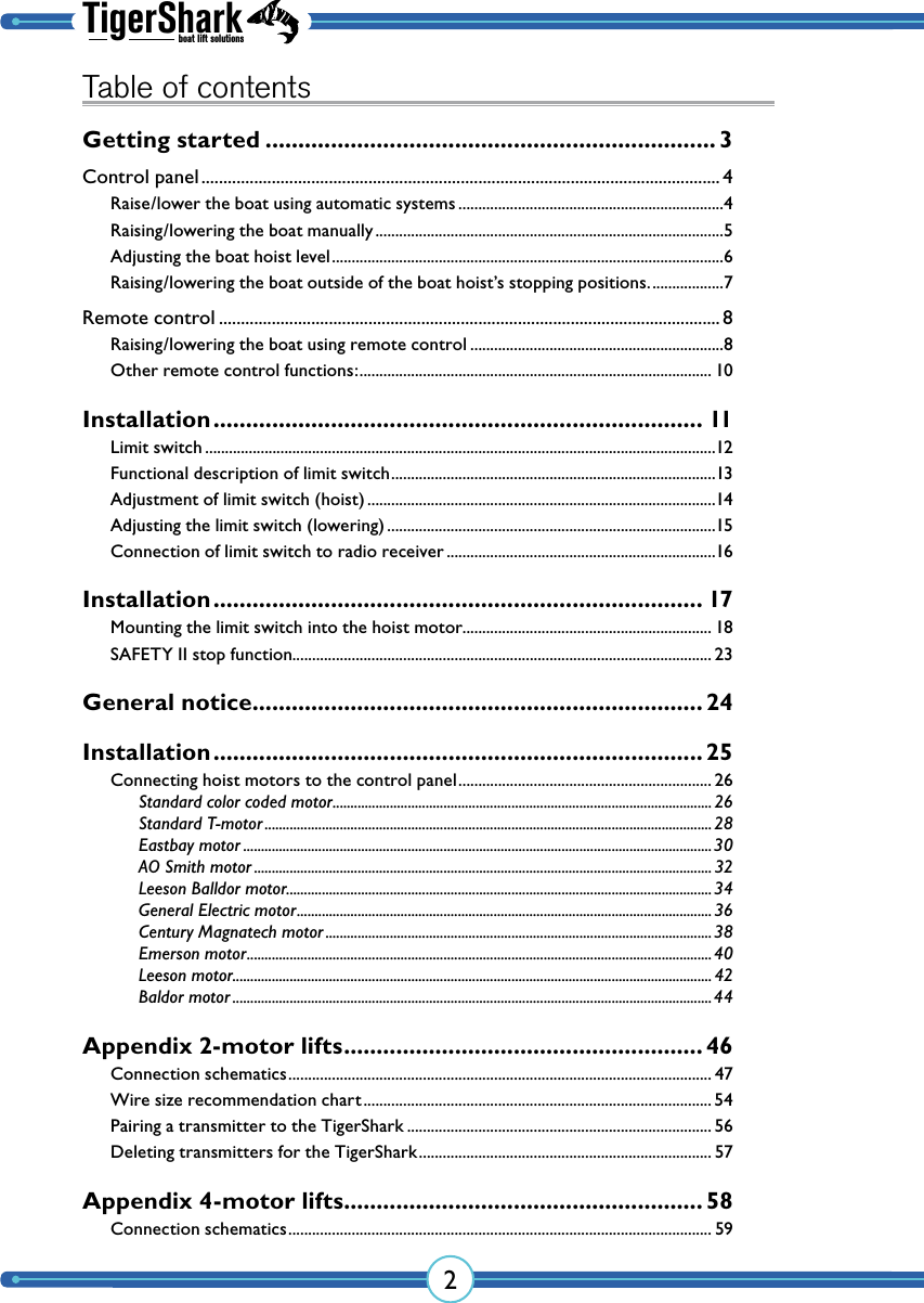 TigerSharkboat lift solutions2Table of contentsGetting started ..................................................................... 3Control panel ...................................................................................................................... 4Raise/lower the boat using automatic systems ...................................................................4Raising/lowering the boat manually ........................................................................................5Adjusting the boat hoist level ...................................................................................................6Raising/lowering the boat outside of the boat hoist’s stopping positions. ..................7Remote control .................................................................................................................. 8Raising/lowering the boat using remote control ................................................................8Other remote control functions: ......................................................................................... 10Installation ........................................................................... 11Limit switch .................................................................................................................................12Functional description of limit switch ..................................................................................13Adjustment of limit switch (hoist) ........................................................................................14Adjusting the limit switch (lowering) ...................................................................................15Connection of limit switch to radio receiver ....................................................................16Installation ........................................................................... 17Mounting the limit switch into the hoist motor............................................................... 18SAFETY II stop function.......................................................................................................... 23General notice ..................................................................... 24Installation ........................................................................... 25Connecting hoist motors to the control panel ................................................................ 26Standard color coded motor .......................................................................................................... 26Standard T-motor .............................................................................................................................28Eastbay motor ...................................................................................................................................30AO Smith motor ................................................................................................................................ 32Leeson Balldor motor.......................................................................................................................34General Electric motor ....................................................................................................................36Century Magnatech motor ............................................................................................................ 38Emerson motor .................................................................................................................................. 40Leeson motor...................................................................................................................................... 42Baldor motor ......................................................................................................................................44Appendix 2-motor lifts ....................................................... 46Connection schematics ........................................................................................................... 47Wire size recommendation chart ........................................................................................ 54Pairing a transmitter to the TigerShark ............................................................................. 56Deleting transmitters for the TigerShark .......................................................................... 57Appendix 4-motor lifts ....................................................... 58Connection schematics ........................................................................................................... 59