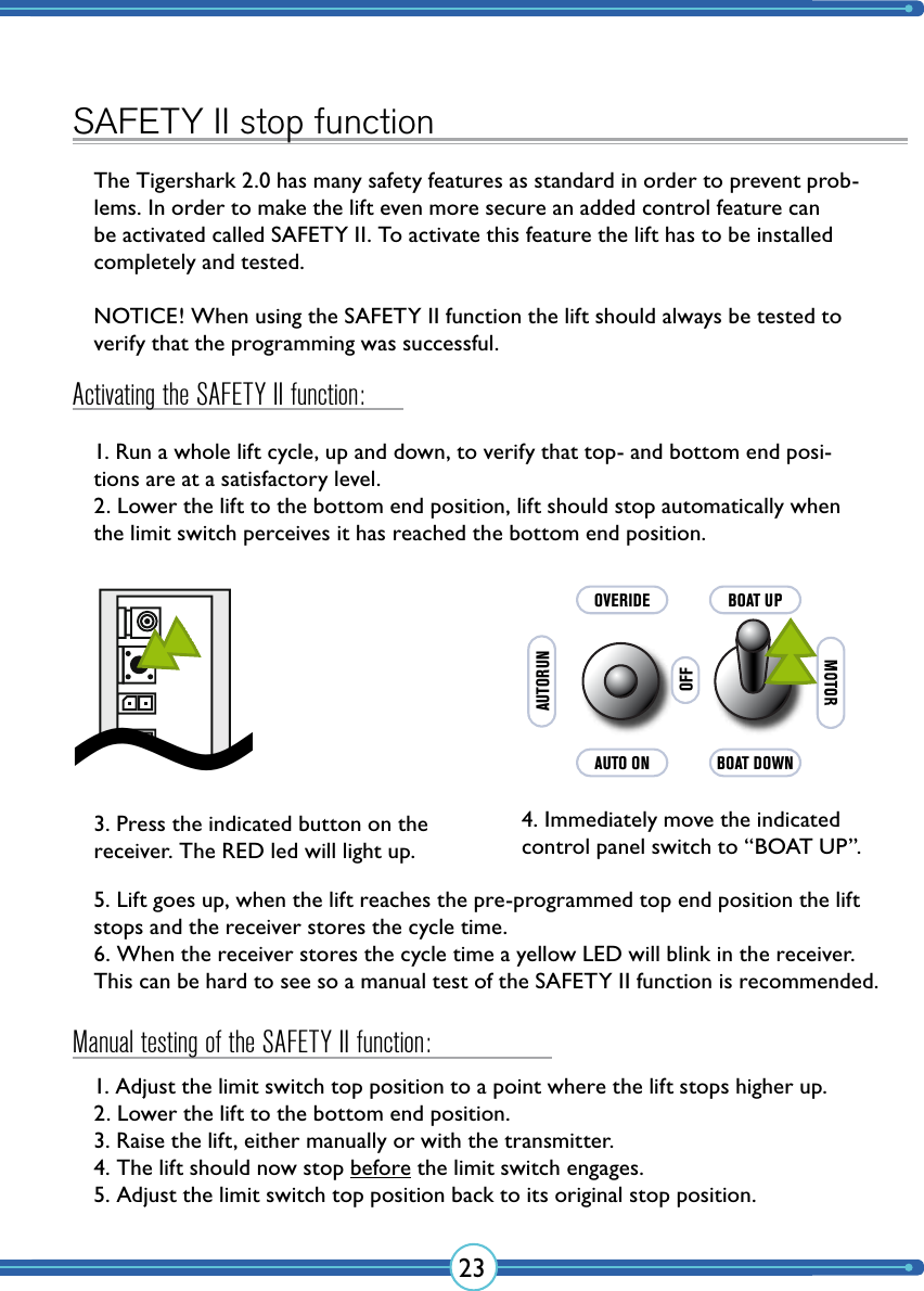 23SAFETY II stop functionThe Tigershark 2.0 has many safety features as standard in order to prevent prob-lems. In order to make the lift even more secure an added control feature can be activated called SAFETY II. To activate this feature the lift has to be installed completely and tested.NOTICE! When using the SAFETY II function the lift should always be tested to verify that the programming was successful.1. Run a whole lift cycle, up and down, to verify that top- and bottom end posi-tions are at a satisfactory level.2. Lower the lift to the bottom end position, lift should stop automatically when the limit switch perceives it has reached the bottom end position.5. Lift goes up, when the lift reaches the pre-programmed top end position the lift stops and the receiver stores the cycle time.6. When the receiver stores the cycle time a yellow LED will blink in the receiver. This can be hard to see so a manual test of the SAFETY II function is recommended.1. Adjust the limit switch top position to a point where the lift stops higher up.2. Lower the lift to the bottom end position.3. Raise the lift, either manually or with the transmitter.4. The lift should now stop before the limit switch engages.5. Adjust the limit switch top position back to its original stop position.3. Press the indicated button on the receiver. The RED led will light up.4. Immediately move the indicated control panel switch to “BOAT UP”.~AUTO ONAUTORUNOVERIDEOFFBOAT DOWNBOAT UPActivating the SAFETY II function:Manual testing of the SAFETY II function: