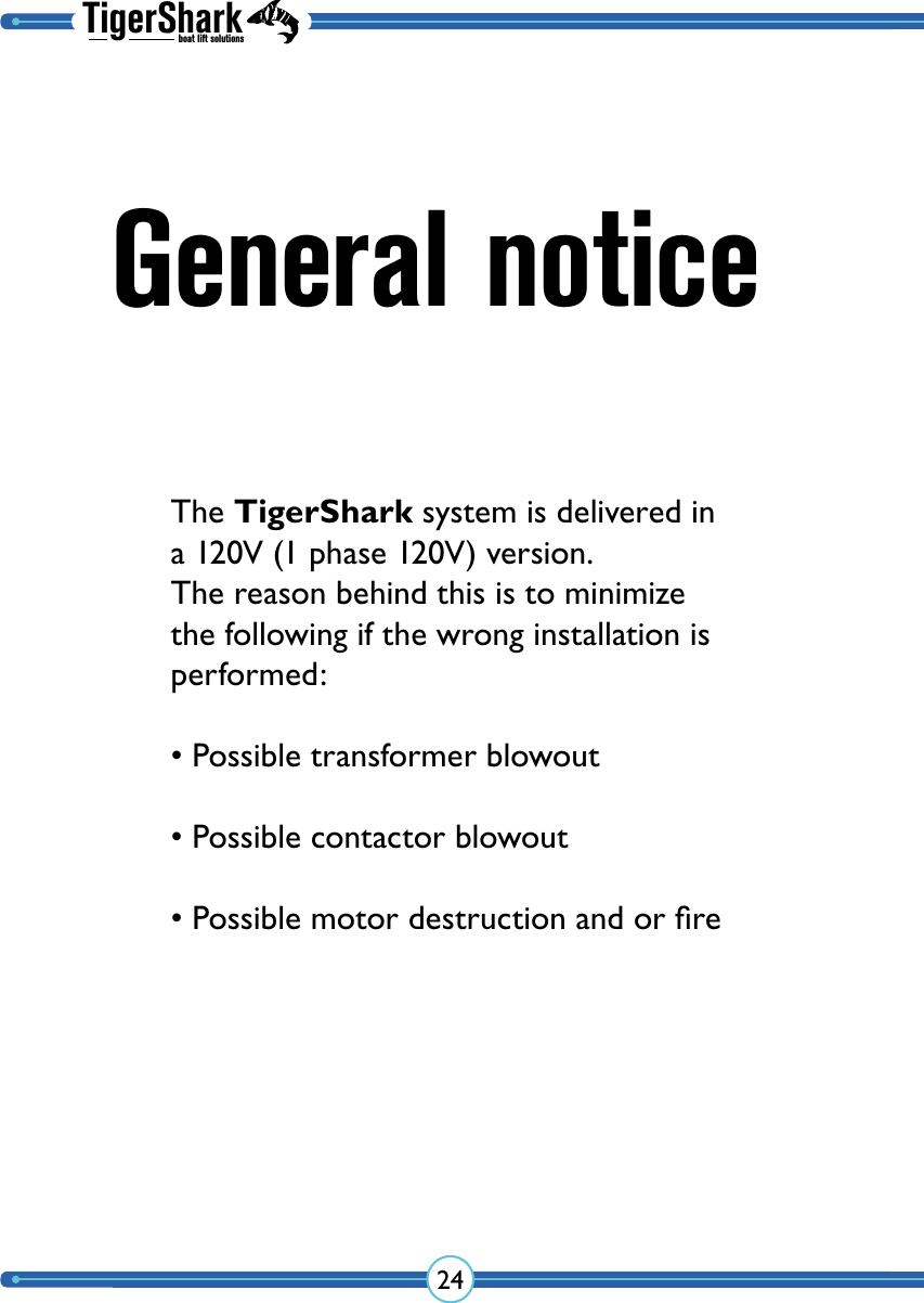 TigerSharkboat lift solutions24General noticeThe TigerShark system is delivered in a 120V (1 phase 120V) version. The reason behind this is to minimize the following if the wrong installation is performed:• Possible transformer blowout• Possible contactor blowout• Possible motor destruction and or ﬁre