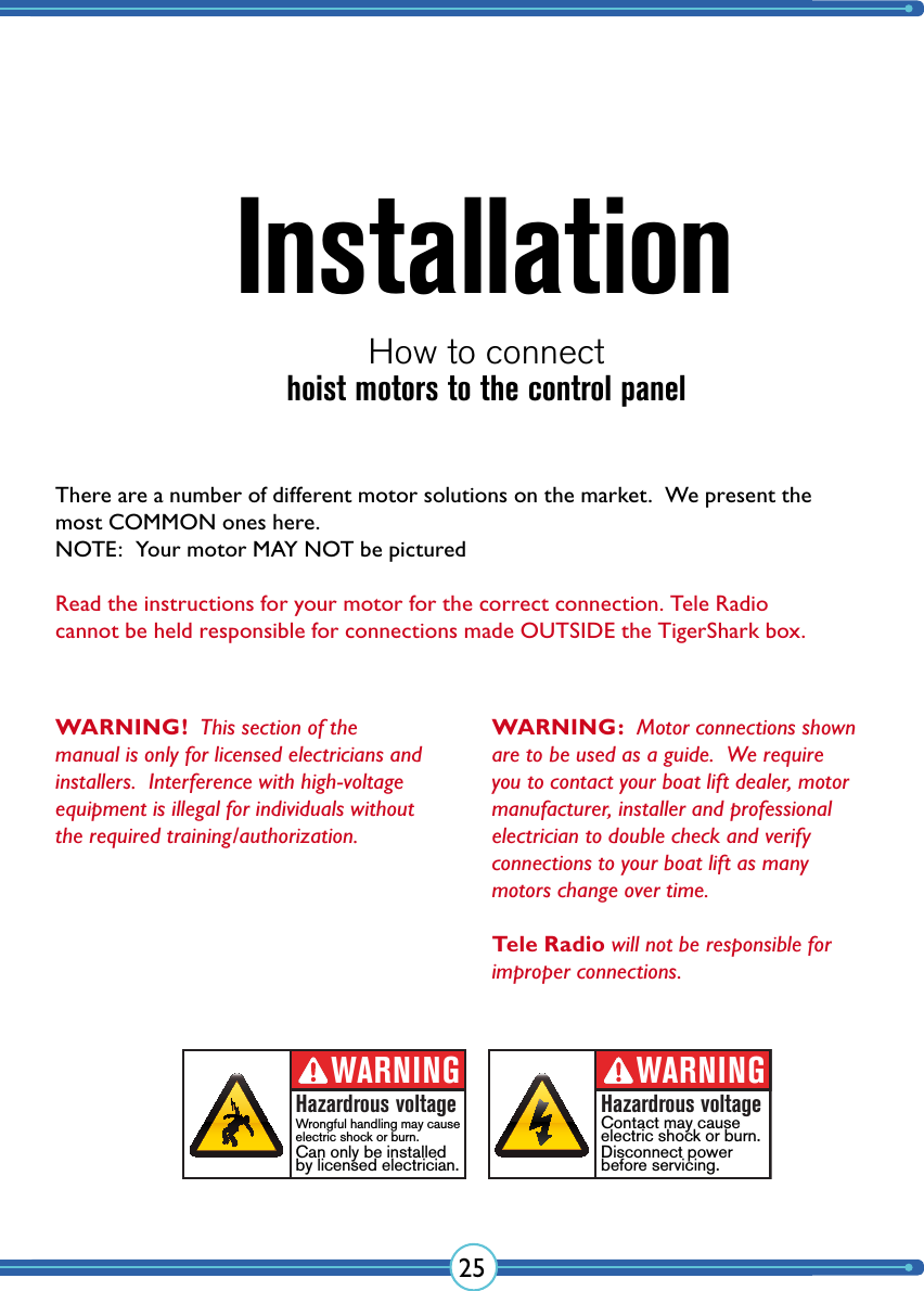 25InstallationHow to connect WARNING!  This section of the manual is only for licensed  electricians and installers.  Interference with high-voltage equipment is illegal for  individuals without the required  training/authorization.WARNINGHazardrous voltageContact may cause electric shock or burn.Disconnect powerbefore servicing.WARNINGHazardrous voltageWrongful handling may cause electric shock or burn.Can only be installedby licensed electrician.hoist motors to the control panelWARNING:  Motor connections shown are to be used as a guide.  We require you to contact your boat lift dealer, motor manufacturer, installer and professional electrician to double check and verify  connections to your boat lift as many  motors change over time.  Tele Radio will not be responsible for  improper connections.There are a number of different motor solutions on the market.  We present the most COMMON ones here.NOTE:  Your motor MAY NOT be picturedRead the instructions for your motor for the correct connection. Tele Radio  cannot be held responsible for connections made OUTSIDE the TigerShark box.