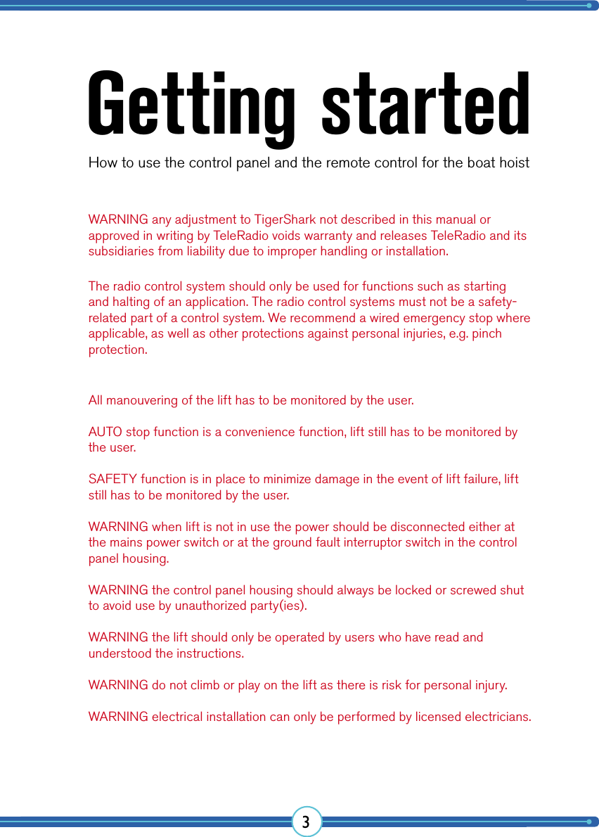 3Getting startedHow to use the control panel and the remote control for the boat hoistWARNING any adjustment to TigerShark not described in this manual or approved in writing by TeleRadio voids warranty and releases TeleRadio and its subsidiaries from liability due to improper handling or installation.All manouvering of the lift has to be monitored by the user.AUTO stop function is a convenience function, lift still has to be monitored by the user.SAFETY function is in place to minimize damage in the event of lift failure, lift still has to be monitored by the user.WARNING when lift is not in use the power should be disconnected either at the mains power switch or at the ground fault interruptor switch in the control panel housing.WARNING the control panel housing should always be locked or screwed shut to avoid use by unauthorized party(ies).WARNING the lift should only be operated by users who have read and understood the instructions.WARNING do not climb or play on the lift as there is risk for personal injury.WARNING electrical installation can only be performed by licensed electricians.The radio control system should only be used for functions such as starting and halting of an application. The radio control systems must not be a safety-related part of a control system. We recommend a wired emergency stop where applicable, as well as other protections against personal injuries, e.g. pinch protection.