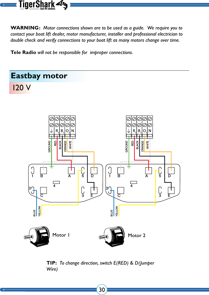 TigerSharkboat lift solutions30Eastbay motor120 VMotor 1 Motor 2TIP:  To change direction, switch E(RED) &amp; D(Jumper Wire)NR1B1O112B A 5 DC 3 E4BLUEREDGROUNDBLACKORANGEWHITEYELLOWNR1B1O112B A 5 DC 3 E4BLUEREDGROUNDBLACKORANGEWHITEYELLOWWARNING:  Motor connections shown are to be used as a guide.  We require you to contact your boat lift dealer, motor manufacturer, installer and professional electrician to double check and verify  connections to your boat lift as many  motors change over time.  Tele Radio will not be responsible for  improper connections.