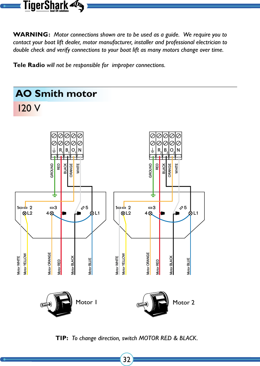 TigerSharkboat lift solutions32AO Smith motor120 VNR1B1O1GROUNDREDBLACKORANGEWHITEMotor WHITEMotor YELLOWMotor ORANGEMotor REDMotor BLACKMotor BLUE1 2 3 5L2 L14NR2B2O2GROUNDREDBLACKORANGEWHITEMotor WHITEMotor YELLOWMotor ORANGEMotor REDMotor BLACKMotor BLUE1 2 3 5L2 L14Motor 1 Motor 2TIP:  To change direction, switch  MOTOR RED &amp; BLACK.WARNING:  Motor connections shown are to be used as a guide.  We require you to contact your boat lift dealer, motor manufacturer, installer and professional electrician to double check and verify  connections to your boat lift as many  motors change over time.  Tele Radio will not be responsible for  improper connections.