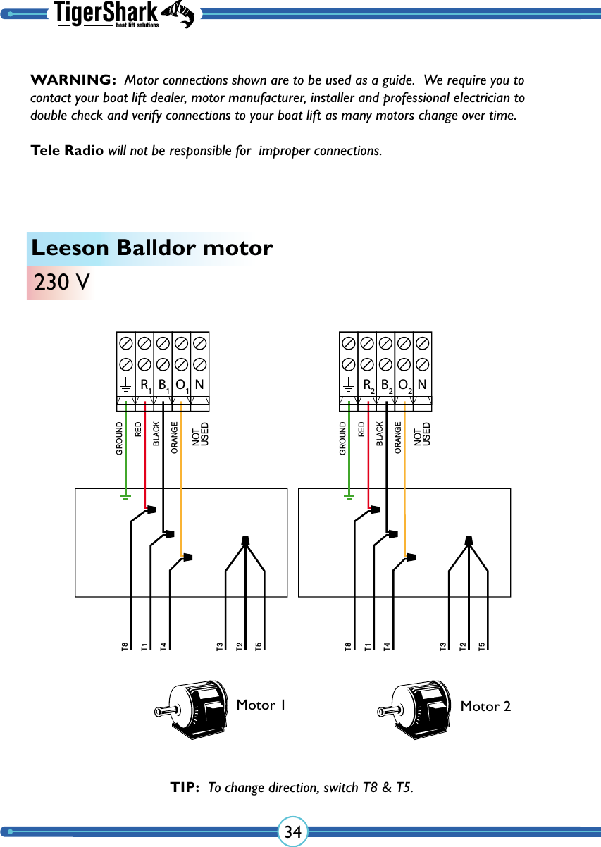 TigerSharkboat lift solutions34Leeson Balldor motor230 VGROUNDT8T1T4T3T2T5REDBLACKORANGEGROUNDT8T1T4T3T2T5REDBLACKORANGER2B2O2R1B1O1NOT USEDNOT USEDNNMotor 1 Motor 2TIP:  To change direction, switch T8 &amp; T5.WARNING:  Motor connections shown are to be used as a guide.  We require you to contact your boat lift dealer, motor manufacturer, installer and professional electrician to double check and verify  connections to your boat lift as many  motors change over time.  Tele Radio will not be responsible for  improper connections.