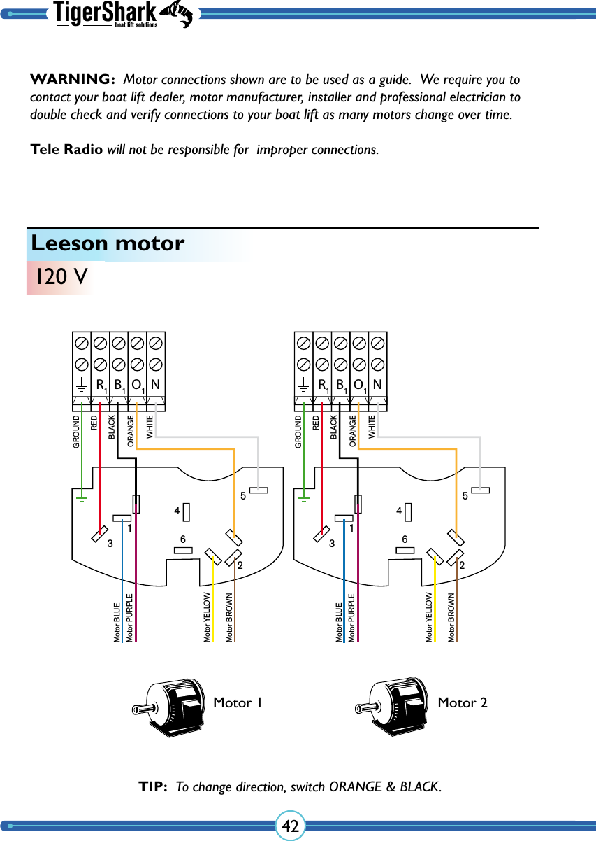 TigerSharkboat lift solutions42Leeson motor120 VR1B1O1NGROUNDBLACK314625REDORANGEWHITEMotor BLUE Motor BROWNMotor PURPLEMotor YELLOW R1B1O1NGROUNDBLACK314625REDORANGEWHITEMotor BLUE Motor BROWNMotor PURPLEMotor YELLOW Motor 1 Motor 2TIP:  To change direction, switch ORANGE &amp; BLACK.WARNING:  Motor connections shown are to be used as a guide.  We require you to contact your boat lift dealer, motor manufacturer, installer and professional electrician to double check and verify  connections to your boat lift as many  motors change over time.  Tele Radio will not be responsible for  improper connections.