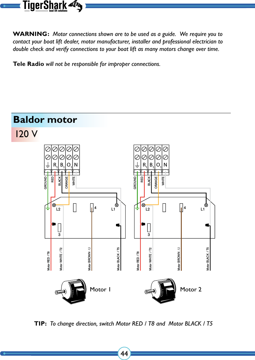 TigerSharkboat lift solutions44Baldor motor120 VR1B1O1NGROUNDMotor RED / T8Motor WHITE  / T2Motor BROWN  / J BLACKREDORANGEWHITEL2 L134Motor BLACK  / T5R1B1O1NGROUNDMotor RED / T8Motor WHITE  / T2Motor BROWN  / J BLACKREDORANGEWHITEL2 L134Motor BLACK  / T5Motor 1 Motor 2TIP:  To change direction, switch Motor RED / T8 and  Motor BLACK / T5WARNING:  Motor connections shown are to be used as a guide.  We require you to contact your boat lift dealer, motor manufacturer, installer and professional electrician to double check and verify  connections to your boat lift as many  motors change over time.  Tele Radio will not be responsible for improper connections.