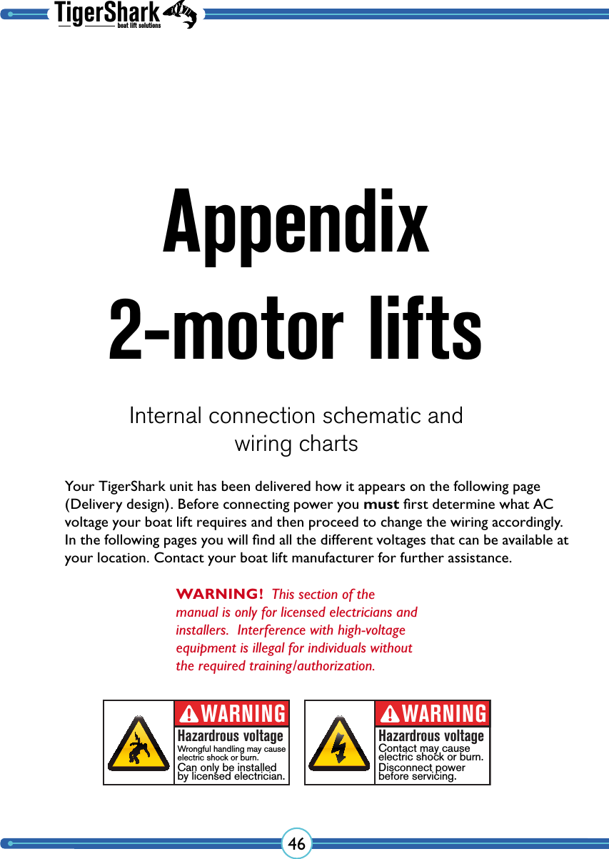 TigerSharkboat lift solutions46Appendix 2-motor liftsInternal connection schematic andwiring chartsWARNING!  This section of the manual is only for licensed electricians and installers.  Interference with high-voltage equipment is illegal for individuals without the required training/authorization.Your TigerShark unit has been delivered how it appears on the following page (Delivery design). Before connecting power you must ﬁrst determine what AC voltage your boat lift requires and then proceed to change the wiring accordingly. In the following pages you will ﬁnd all the different voltages that can be available at your location. Contact your boat lift manufacturer for further assistance.WARNINGHazardrous voltageContact may cause electric shock or burn.Disconnect powerbefore servicing.WARNINGHazardrous voltageWrongful handling may cause electric shock or burn.Can only be installedby licensed electrician.