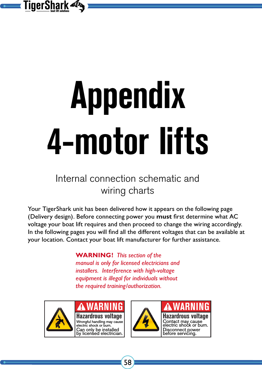 TigerSharkboat lift solutions58Appendix 4-motor liftsInternal connection schematic andwiring chartsWARNING!  This section of the manual is only for licensed electricians and installers.  Interference with high-voltage equipment is illegal for individuals without the required training/authorization.Your TigerShark unit has been delivered how it appears on the following page (Delivery design). Before connecting power you must ﬁrst determine what AC voltage your boat lift requires and then proceed to change the wiring accordingly. In the following pages you will ﬁnd all the different voltages that can be available at your location. Contact your boat lift manufacturer for further assistance.WARNINGHazardrous voltageContact may cause electric shock or burn.Disconnect powerbefore servicing.WARNINGHazardrous voltageWrongful handling may cause electric shock or burn.Can only be installedby licensed electrician.