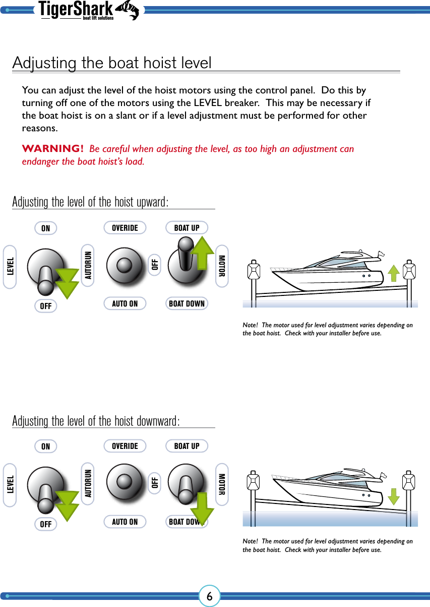 TigerSharkboat lift solutions6AUTO ONAUTORUNOVERIDEOFFBOAT DOWNBOAT UPAUTO ONAUTORUNOVERIDEOFFBOAT DOWNBOAT UPAdjusting the boat hoist levelYou can adjust the level of the hoist motors using the control panel.  Do this by turning off one of the motors using the LEVEL breaker.  This may be necessary if the boat hoist is on a slant or if a level adjustment must be performed for other reasons.Adjusting the level of the hoist upward:Adjusting the level of the hoist downward:OFFONLEVELOFFONLEVELNote!  The motor used for level adjustment varies depending on the boat hoist.  Check with your installer before use.Note!  The motor used for level adjustment varies depending on the boat hoist.  Check with your installer before use.WARNING!  Be careful when adjusting the level, as too high an adjustment can endanger the boat hoist’s load.