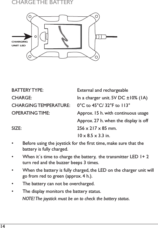 14  CHARGE THE BATTERYBATTERY TYPE:     External and rechargeableCHARGE:      In a charger unit. 5V DC ±10% (1A)&amp;+$5*,1*7(03(5$785( &amp;WR&amp;)WROPERATING TIME:     Approx. 15 h. with continuous usage      Approx. 27 h. when the display is off6,=(   [[PP      10 x 8.5 x 3.3 in.  %HIRUHXVLQJWKHMR\VWLFNIRUWKHÀUVWWLPHPDNHVXUHWKDWWKH battery is fully charged.  :KHQLWVWLPHWRFKDUJHWKHEDWWHU\WKHWUDQVPLWWHU/(&apos;WXUQUHGDQGWKHEX]]HUEHHSVWLPHV When the battery is fully charged, the LED on the charger unit will JRIURPUHGWRJUHHQDSSUR[K 7KHEDWWHU\FDQQRWEHRYHUFKDUJHG 7KHGLVSOD\PRQLWRUVWKHEDWWHU\VWDWXV        NOTE! The joystick must be on to check the battery status. CHARGING UNIT LED