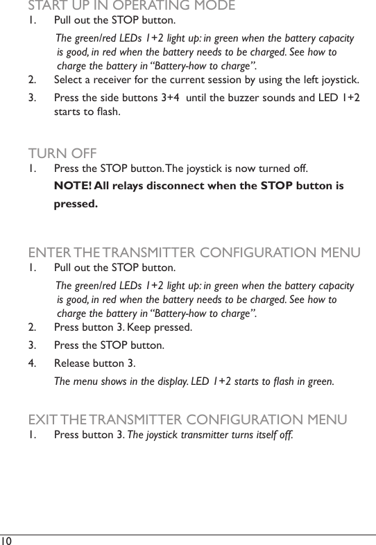 10  START UP IN OPERATING MODE1.  Pull out the STOP button.         The green/red LEDs 1+2 light up: in green when the battery capacity          is good, in red when the battery needs to be charged. See how to                            charge the battery in “Battery-how to charge”.2.  Select a receiver for the current session by using the left joystick. 3.  Press the side buttons 3+4  until the buzzer sounds and LED 1+2 starts to ash. TURN OFF1.  Press the STOP button. The joystick is now turned off.         NOTE! All relays disconnect when the STOP button is        pressed.ENTER THE TRANSMITTER CONFIGURATION MENU1.  Pull out the STOP button.          The green/red LEDs 1+2 light up: in green when the battery capacity          is good, in red when the battery needs to be charged. See how to                            charge the battery in “Battery-how to charge”.2.  Press button 3. Keep pressed. 3.  Press the STOP button.4.  Release button 3.         The menu shows in the display. LED 1+2 starts to ash in green. EXIT THE TRANSMITTER CONFIGURATION MENU1.  Press button 3. The joystick transmitter turns itself off.